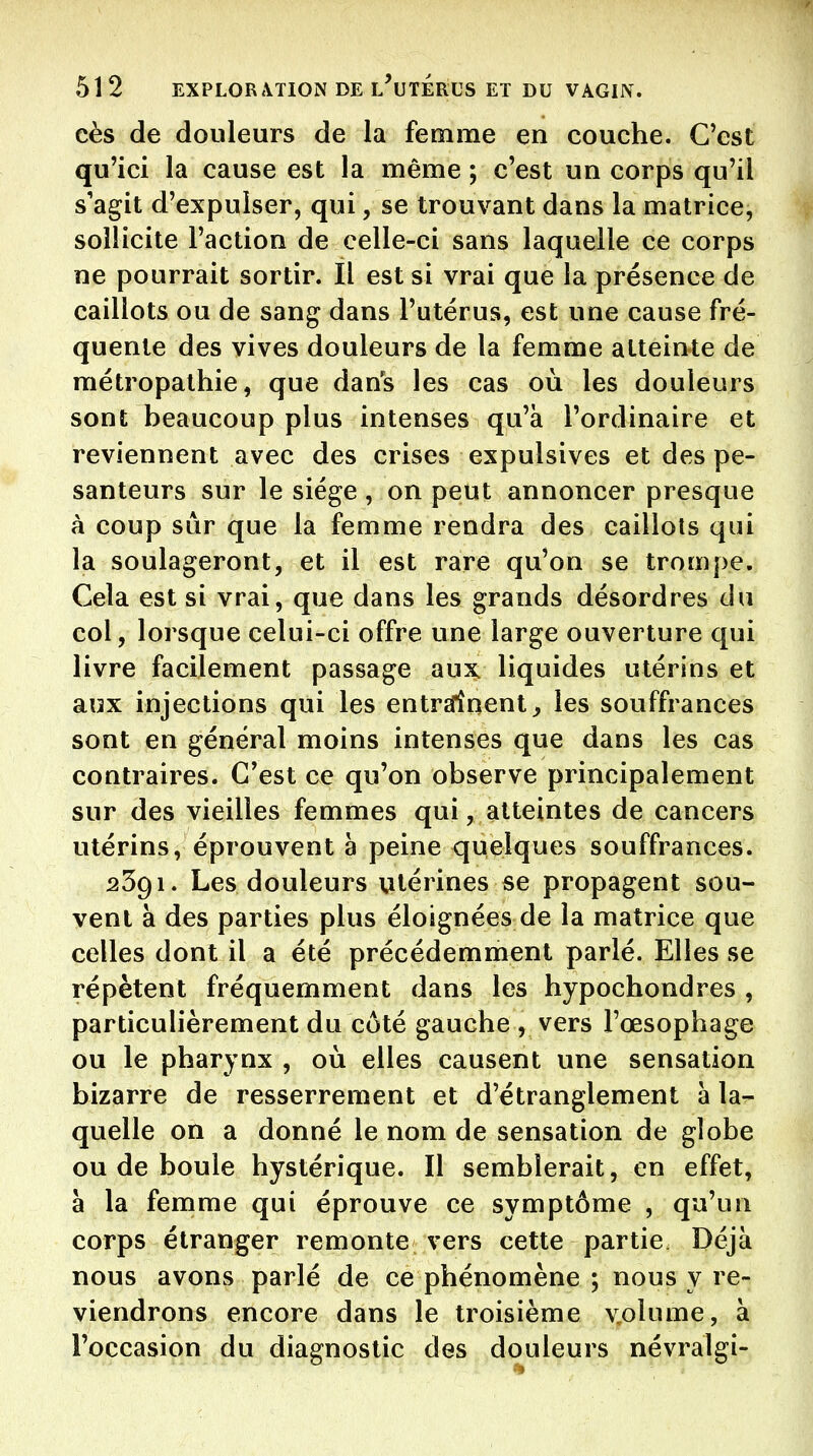 cès de douleurs de la femme en couche. C'est qu'ici la cause est la même ; c'est un corps qu'il s'agit d'expulser, qui, se trouvant dans la matrice, sollicite l'action de celle-ci sans laquelle ce corps ne pourrait sortir. Il est si vrai que la présence de caillots ou de sang dans l'utérus, est une cause fré- quente des vives douleurs de la femme atteinte de métropalhie, que dans les cas où les douleurs sont beaucoup plus intenses qu'à l'ordinaire et reviennent avec des crises expulsives et des pe- santeurs sur le siège , on peut annoncer presque à coup sûr que la femme rendra des caillots qui la soulageront, et il est rare qu'on se trompe. Cela est si vrai, que dans les grands désordres du col, lorsque celui-ci offre une large ouverture qui livre facilement passage aux. liquides utérins et aux injections qui les entrsfînent^ les souffrances sont en général moins intenses que dans les cas contraires. C'est ce qu'on observe principalement sur des vieilles femmes qui, atteintes de cancers utérins, éprouvent à peine quelques souffrances. 2391. Les douleurs utérines se propagent sou- vent à des parties plus éloignées de la matrice que celles dont il a été précédemment parlé. Elles se répètent fréquemment dans les hypochondres , particulièrement du côté gauche , vers l'œsophage ou le pharynx , où elles causent une sensation bizarre de resserrement et d'étranglement à la- quelle on a donné le nom de sensation de globe ou de boule hystérique. Il semblerait, en effet, à la femme qui éprouve ce symptôme , qu'un corps étranger remonte vers cette partie Déjà nous avons parlé de ce phénomène ; nous y re- viendrons encore dans le troisième v,olume, à l'occasion du diagnostic des douleurs névralgi-