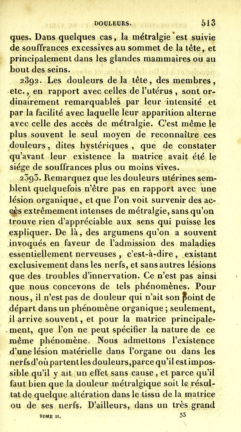 ques. Dans quelques cas, la métralgie est suivie de souffrances excessives au sommet de la tête, et principalement dans les glandes mammaires ou au bout des seins. 2892. Les douleurs delà tête, des membres, etc., en rapport avec celles de l'utérus , sont or- dinairement remarquables par leur intensité et par la facilité avec laquelle leur apparition alterne avec celle des accès de métralgie. C'est même le plus souvent le seul moyen de reconnaître ces douleurs, dites hystériques , que de constater qu'avant leur existence la matrice avait été le siège de souffrances plus ou moins vives» 25g5, Remarquez que les douleurs utérines sem- blent quelquefois n'être pas en rapport avec une lésion organique, et que l'on voit survenir des ac- cès extrêmement intenses de métralgie, sans qu'on trouve rien d'appréciable aux sens qui puisse les expliquer. De là, des argumens qu'on a souvent invoqués en faveur de l'admission des maladies essentiellement nerveuses , c'est-à-dire, existant exclusivement dans les nerfs, et sans autres lésions que des troubles d'innervation. Ce n'est pas ainsi que nous concevons de tels phénomènes. Pour nous, il n'est pas de douleur qui n'ait son ^oint de départ dans un phénomène organique; seulement, il arrive souvent, et pour la matrice principale- ment, que l'on ne peut spécifier la nature de ce même phénomène. Nous admettons l'existence d'une lésion matérielle dans l'organe ou dans les nerfsd'où partentles douleurs,parce qu'il est impos- sible qu'il y ait un effet sans cause , et parce qu'il faut bien que la douleur métralgique soil le résul- tat de quelque altération dans le tissu de la matrice ou de ses nerfs. D'ailleurs, dans un très grand lOME n. 33 \