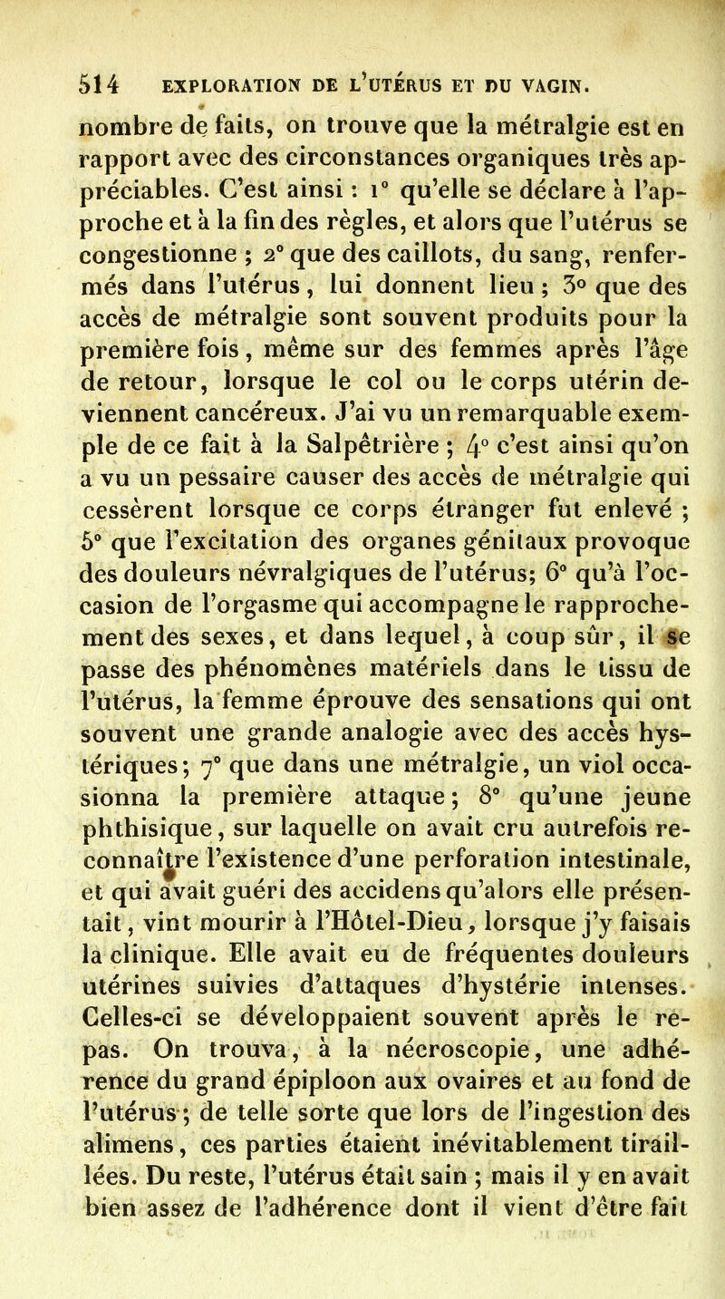 nombre de faits, on trouve que la métralgie est en rapport avec des circonstances organiques très ap- préciables. C'est ainsi : r qu'elle se déclare à l'ap- proche et à la fin des règles, et alors que l'utérus se congestionne ; 2° que des caillots, du sang, renfer- més dans l'utérus, lui donnent lieu ; 3° que des accès de métralgie sont souvent produits pour la première fois, même sur des femmes après l'âge de retour, lorsque le col ou le corps utérin de- viennent cancéreux. J'ai vu un remarquable exem- ple de ce fait à la Salpêtrière ; If c'est ainsi qu'on a vu un pessaire causer des accès de métralgie qui cessèrent lorsque ce corps étranger fut enlevé ; 5* que l'excitation des organes génilaux provoque des douleurs névralgiques de l'utérus; 6 qu'à l'oc- casion de l'orgasme qui accompagne le rapproche- ment des sexes, et dans lequel, à coup sûr, il Se passe des phénomènes matériels dans le tissu de l'utérus, la femme éprouve des sensations qui ont souvent une grande analogie avec des accès hys- tériques; 7^* que dans une métralgie, un viol occa- sionna la première attaque; S** qu'une jeune phthisique, sur laquelle on avait cru autrefois re- connaître l'existence d'une perforation intestinale, et qui avait guéri des accidens qu'alors elle présen- tait , vint mourir à l'Hôtel-Dieu, lorsque j'y faisais la clinique. Elle avait eu de fréquentes douleurs utérines suivies d'attaques d'hystérie intenses. Celles-ci se développaient souvent après le re- pas. On trouva, à la nécroscopie, une adhé- rence du grand épiploon aux ovaires et au fond de l'utérus ; de telle sorte que lors de l'ingestion des alimens, ces parties étaient inévitablement tirail- lées. Du reste, l'utérus était sain ; mais il y en avait bien assez de l'adhérence dont il vient d'être fait