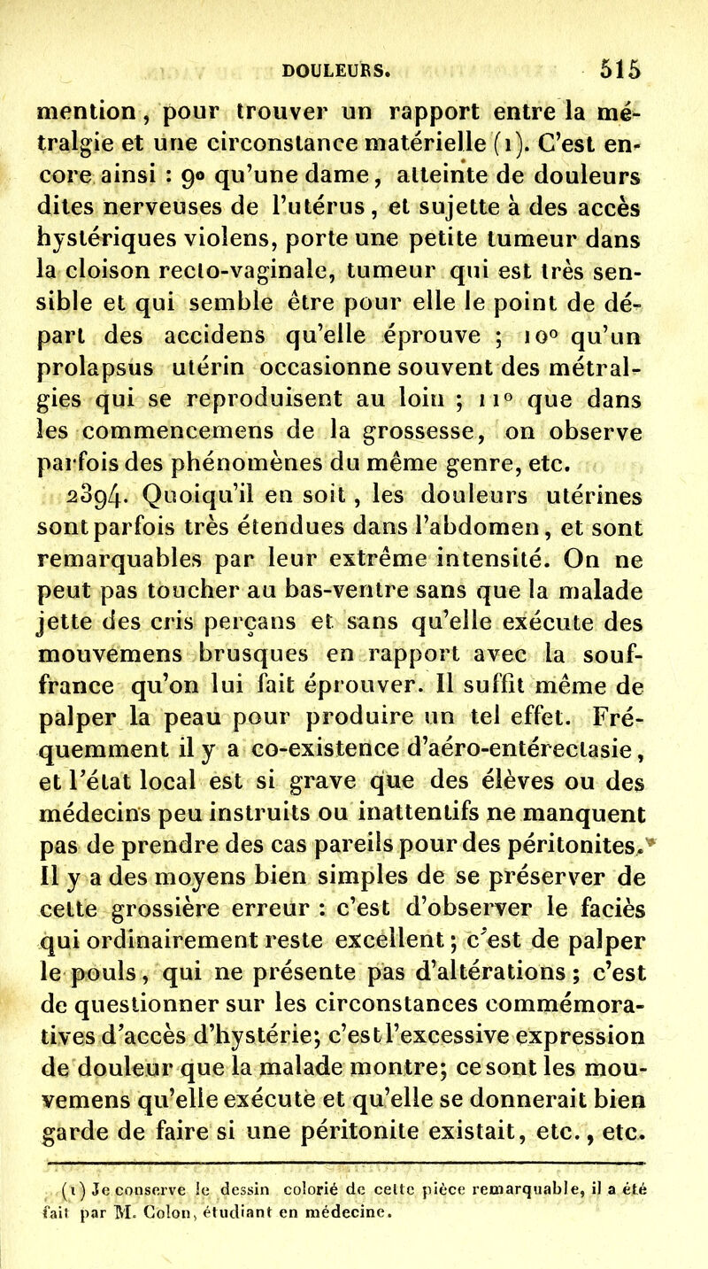 mention, pour trouver un rapport entre la mé- tralgie et une circonstance matérielle (i). C'est en- core ainsi : 90 qu'une dame, atteinte de douleurs dites nerveuses de l'utérus, et sujette à des accès hystériques violens, porte une petite tumeur dans la cloison reclo-vaginale, tumeur qui est très sen- sible et qui semble être pour elle le point de dé- part des accidens qu'elle éprouve ; 10° qu'un prolapsus utérin occasionne souvent des métral- gies qui se reproduisent au loin ; ii» que dans les commencemens de la grossesse, on observe pai fois des phénomènes du même genre, etc. ^394. Quoiqu'il en soit, les douleurs utérines sont parfois très étendues dans l'abdomen, et sont remarquables par leur extrême intensité. On ne peut pas toucher au bas-ventre sans que la malade jette des cris perçans et sans qu'elle exécute des mouvemens brusques en rapport avec la souf- france qu'on lui fait éprouver. Il suffît même de palper la peau pour produire un tel effet. Fré- quemment il y a co-existence d'aéro-entérectasie, et rétat local est si grave que des élèves ou des médecins peu instruits ou inattentifs ne manquent pas de prendre des cas pareils pour des péritonites,* Il y a des moyens bien simples de se préserver de cette grossière erreur : c'est d'observer le faciès qui ordinairement reste excellent ; c^est de palper le pouls, qui ne présente pas d'altérations; c'est de questionner sur les circonstances commémora- tives d'accès d'hystérie; c'est l'excessive expression de douleur que la malade montre; ce sont les mou- vemens qu'elle exécuté et qu'elle se donnerait bien garde de faire si une péritonite existait, etc., etc. (i) Je conserve îc dessin colorié de celle pièce remarquable, il a été fail par M. Colon, éludiant en médecine.