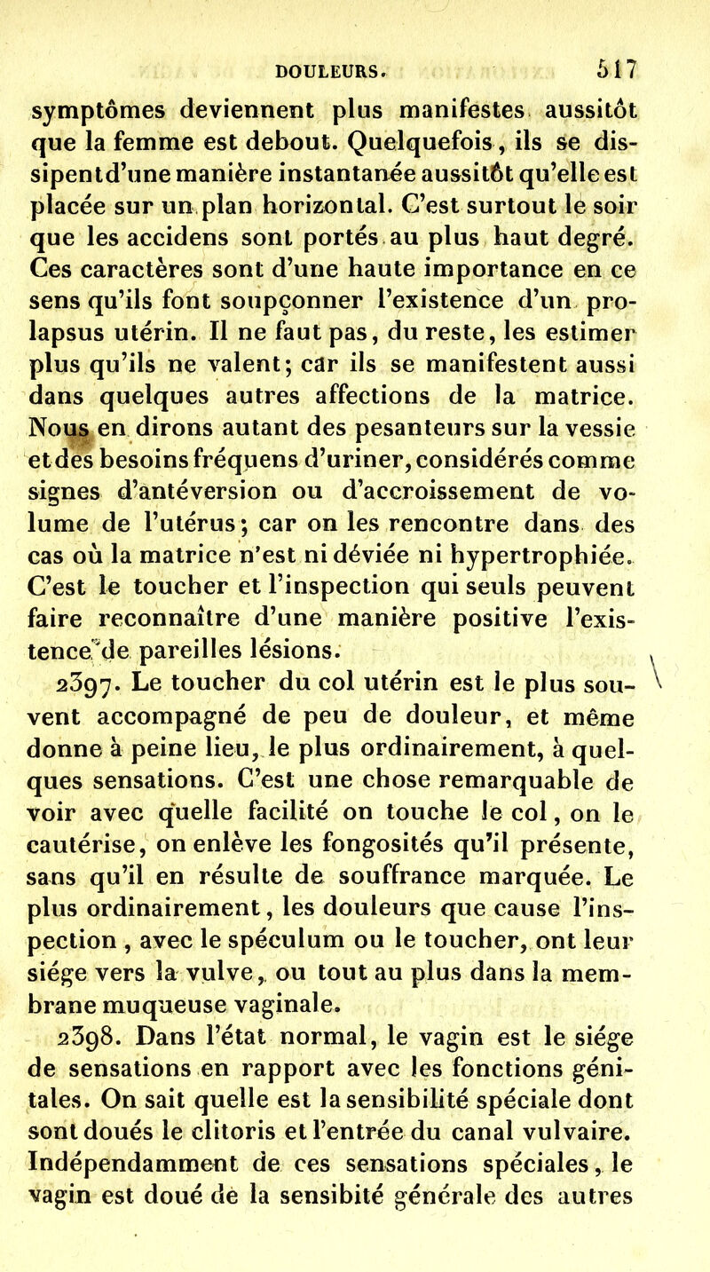 DOULEURS r h il symptômes deviennent plus manifestes aussitôt que la femme est debout. Quelquefois, ils se dis- sipentd'une manière instantanée aussitôt qu'elle est placée sur un plan horiz^ontal. C'est surtout lé soir que les accidens sont portés au plus haut degré. Ces caractères sont d'une haute importance en ce sens qu'ils font soupçonner l'existence d'un pro- lapsus utérin. Il ne faut pas, du reste, les estimer plus qu'ils ne valent; car ils se manifestent aussi dans quelques autres affections de la matrice. Nous en dirons autant des pesanteurs sur la vessie et des besoins fréqpens d'uriner, considérés comme signes d'antéversion ou d'accroissement de vo- lume de l'utérus; car on les rencontre dans des cas où la matrice n'est ni déviée ni hypertrophiée. C'est le toucher et l'inspection qui seuls peuvent faire reconnaître d'une manière positive l'exis- tence'de pareilles lésions. 2397. Le toucher du col utérin est le plus sou- vent accompagné de peu de douleur, et même donne à peine lieu, le plus ordinairement, à quel- ques sensations. C'est une chose remarquable de voir avec quelle facilité on touche le col, on le cautérise, on enlève les fongosités qu'il présente, sans qu'il en résulte de souffrance marquée. Le plus ordinairement, les douleurs que cause l'ins- pection , avec le spéculum ou le toucher, ont leur siège vers la vulve, ou tout au plus dans la mem- brane muqueuse vaginale. 2398. Dans l'état normal, le vagin est le siège de sensations en rapport avec les fonctions géni- tales. On sait quelle est la sensibilité spéciale dont sont doués le clitoris et l'entrée du canal vulvaire. Indépendamment de ces sensations spéciales, le vagin est doué dé la sensibité générale des autres
