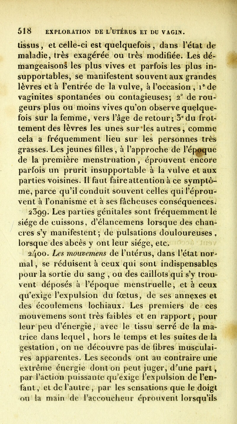 tissus, et celle-ci est quelquefois, dans Télat de maladie, très exagérée ou très modifiée. Les dé- mangeaisons les plus vives et parfois les plus in- supportables, se manifestent souvent aux grandes lèvres et à l'entrée de la vulve, à l'occasion ,1** de vaginites spontanées ou contagieuses; s* de rou- geurs plus ou moins vives qu'on observe quelque- fois sur la femme, vers l'âge de retour; 3° du frot- tement des lèvres les unes sur les autres, comme cela a fréquemment lieu sur les personnes très grasses. Les jeunes filles, à l'approche de l'époque de la première menstruation, éprouvent encore parfois un prurit insupportable à la vulve et aux parties voisines. Il faut faire attention à ce symptô- me, parce qu'il conduit souvent celles qui l'éprou- vent à l'onanisme et à ses fâcheuses conséquences. 2399. Les parties génitales sont fréquemment le siège de cuissons, d'élancemens lorsque des chan- cres s'y manifestent; de pulsations douloureuses, lorsque des abcès y ont leur siège, etc. 2400. Les mouvemens de l'utérus, dans l'état nor- mal, se réduisent à ceux qui sont indispensables pour la sortie du sang , ou des caillots qui s'y trou- vent déposés à l'époque menstruelle, et à ceux qu'exige l'expulsion du fœtus, de ses annexes et des écoulemens lochiaux. Les premiers de ces mouvemens sont très faibles et en rapport, pour leur peu d'énergie, avec le tissu serré de la ma- trice dans lequel, hors le temps et les suites de la gestation, on ne découvre pas de fibres musculai- res apparentes. Les seconds ont au contraire une extrême énergie dont on peut juger, d^une part, par l'action puissante qu'exige l'expulsion de l'en- fant , et de l'autre , par les sensations que le doigt ou la main de l'accoucheur éprouvent lorsqu'ils
