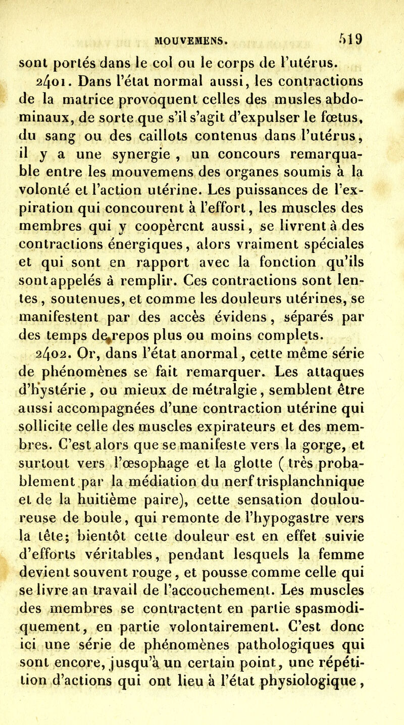 sont portés dans le col ou le corps de l'utérus. 2401. Dans l'étal normal aussi, les contractions de la matrice provoquent celles des musles abdo- minaux, de sorte que s'il s'agit d'expulser le fœtus, du sang ou des caillots contenus dans l'utérus, il y a une synergie , un concours remarqua- ble entre les mouvemens des organes soumis à la volonté et l'action utérine. Les puissances de l'ex- piration qui concourent à l'effort, les muscles des membres qui y coopèrent aussi, se livrent à des contractions énergiques, alors vraiment spéciales et qui sont en rapport avec la fonction qu'ils sont appelés à remplir. Ces contractions sont len- tes, soutenues, et comme les douleurs utérines, se manifestent par des accès évidens, séparés par des temps de^repos plus ou moins complets. 2402. Or, dans l'état anormal, cette même série de phénomènes se fait remarquer. Les attaques d'hystérie , ou mieux de métralgie , semblent être aussi accompagnées d'une contraction utérine qui sollicite celle des muscles expirateurs et des mem- bres. C'est alors que se manifeste vers la gorge, et surtout vers l'œsophage et la glotte (très proba- blement par la médiation du nerf Irisplanchnique et de la huitième paire), cette sensation doulou- reuse de boule, qui remonte de l'hypogastre vers la tête; bientôt cette douleur est en effet suivie d'efforts véritables, pendant lesquels la femme Il devient souvent rouge, et pousse comme celle qui se livre an travail de l'accouchement. Les muscles des membres se contractent en partie spasmodi- quement, en partie volontairement. C'est donc ici une série de phénomènes pathologiques qui sont encore, jusqu'à un certain point, une répéti- tion d'actions qui ont lieu à l'état physiologique ,