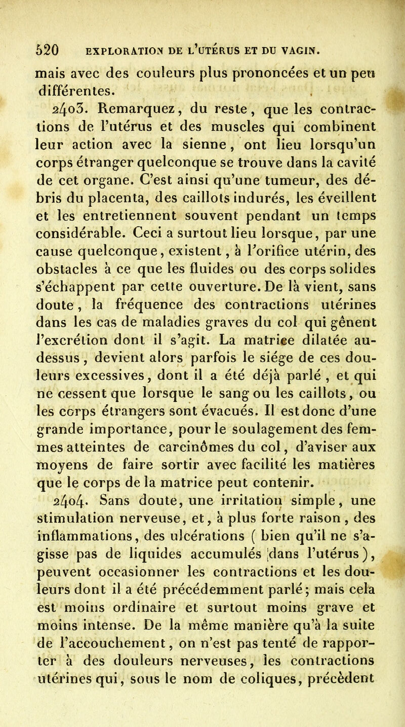 mais avec des couleurs plus prononcées et un peu différentes. 24o3. Remarquez, du reste, que les contrac- tions de Tutérus et des muscles qui combinent leur action avec la sienne, ont lieu lorsqu'un corps étranger quelconque se trouve dans la cavité de cet organe. C'est ainsi qu'une tumeur, des dé- bris du placenta, des caillots indurés, les éveillent et les entretiennent souvent pendant un temps considérable. Ceci a surtout lieu lorsque, par une cause quelconque, existent, à Torifice utérin, des obstacles à ce que les fluides ou des corps solides s'échappent par celte ouverture. De là vient, sans doute, la fréquence des contractions utérines dans les cas de maladies graves du col qui gênent l'excrétion dont il s'agit. La matriee dilatée au- dessus , devient alors parfois le siège de ces dou- leurs excessives, dont il a été déjà parlé , et qui ne cessent que lorsque le sang ou les caillots, ou les corps étrangers sont évacués. Il est donc d'une grande importance, pour le soulagement des fem- mes atteintes de carcinomes du col, d'aviser aux moyens de faire sortir avec facilité les matières que le corps de la matrice peut contenir. 24o4' Sans doute, une irritation simple, une stimulation nerveuse, et, à plus forte raison, des inflammations, des ulcérations ( bien qu'il ne s'a- gisse pas de liquides accumulés jdans l'utérus), peuvent occasionner les contractions et les dou- leurs dont il a été précédemment parlé; mais cela est moins ordinaire et surtout moins grave et moins intense. De la même manière qu'à la suite de l'accouchement, on n'est pas tenté de rappor- ter à des douleurs nerveuses, les contractions utérines qui, sous le nom de coliques, précèdent