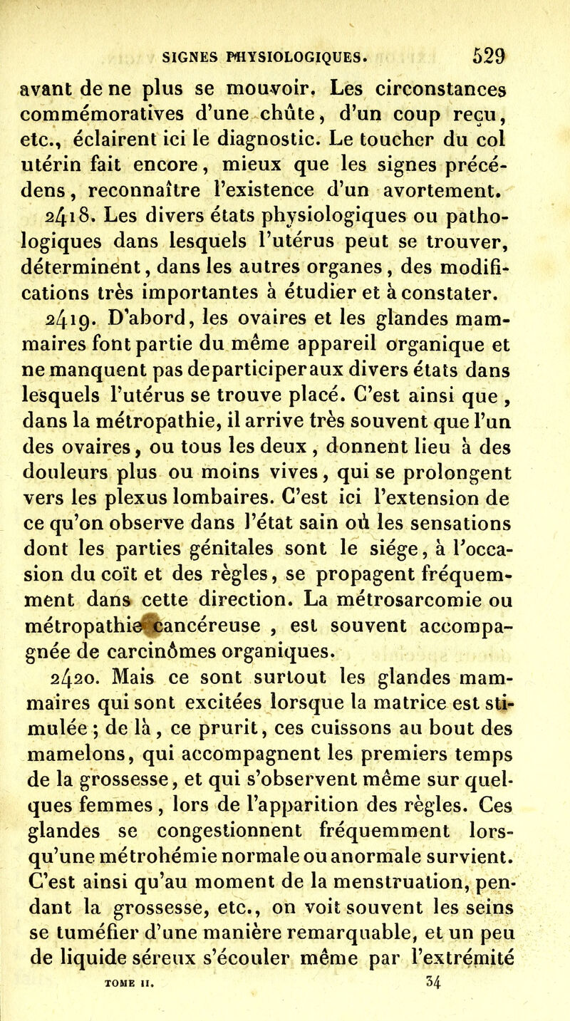 avant de ne plus se mouvoir. Les circonstances commémoratives d'une chute, d'un coup reçu, etc., éclairent ici le diagnostic. Le toucher du col utérin fait encore, mieux que les signes précé- dens, reconnaître l'existence d'un avortement, 2418. Les divers états physiologiques ou patho- logiques dans lesquels l'utérus peut se trouver, déterminent, dans les autres organes , des modifi- cations très importantes à étudier et à constater. 2419. D'abord, les ovaires et les glandes mam- maires font partie du même appareil organique et ne manquent pas departiciperaux divers états dans lesquels l'utérus se trouve placé. C'est ainsi que , dans la métropathie, il arrive très souvent que l'un des ovaires, ou tous les deux , donnent lieu à des douleurs plus ou moins vives, qui se prolongent vers les plexus lombaires. C'est ici l'extension de ce qu'on observe dans l'état sain où les sensations dont les parties génitales sont le siège, à Tocca- sion du coït et des règles, se propagent fréquem- ment dans cette direction. La métrosarcomie ou métropathieiibancéreuse , est souvent accompa- gnée de carcinômes organiques. 24^0. Mais ce sont surtout les glandes mam- maires qui sont excitées lorsque la matrice est sti- mulée ; de là, ce prurit, ces cuissons au bout des mamelons, qui accompagnent les premiers temps de la grossesse, et qui s'observent même sur quel- ques femmes , lors de l'apparition des règles. Ces glandes se congestionnent fréquemment lors- qu'une métrohémie normale ou anormale survient. C'est ainsi qu'au moment de la menstruation, pen- dant la grossesse, etc., on voit souvent les seins se tuméfier d'une manière remarquable, et un peu de liquide séreux s'écouler même par l'extrémité TOME II. 34