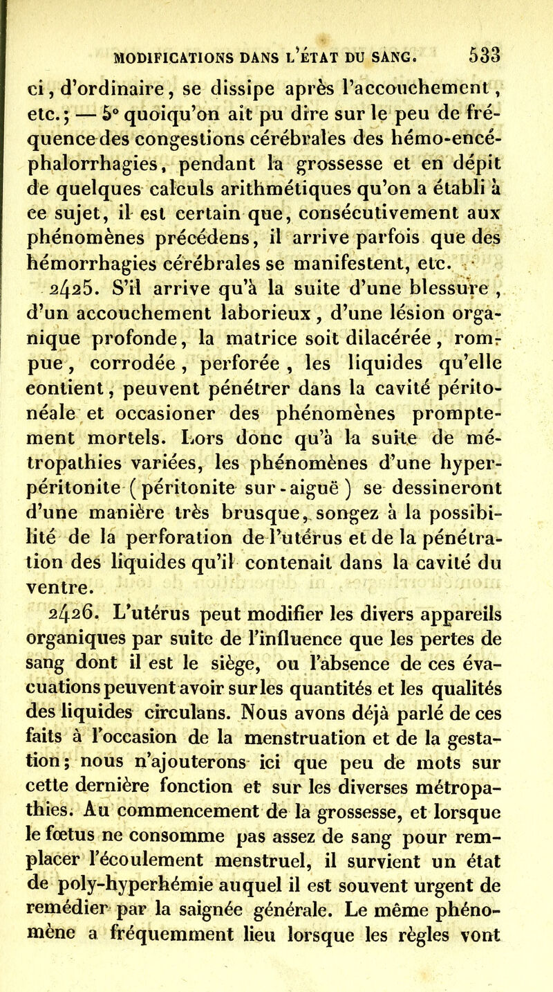 ci, d'ordinaire, se dissipe après raccoiichement, etc.; — 5* quoiqu'on ait pu dire sur le peu de fré- quencedes congestions cérébrales des hémo-encé- phalorrhagies, pendant b grossesse et en dépit de quelques calculs arithmétiques qu'on a établi à ce sujet, il est certain que, consécutivement aux phénomènes précédens, il arrive parfois que des hémorrhagies cérébrales se manifestent, etc. 2425. S'il arrive qu'à la suite d'une blessure , d'un accouchement laborieux, d'une lésion orga- nique profonde, la matrice soit dilacérée , romr pue, corrodée , perforée , les liquides qu'elle contient, peuvent pénétrer dans la cavité périto- néale et occasioner des phénomènes prompte- ment mortels. Lors donc qu'à k suite de mé- tropathies variées, les phénomènes d'une hyper- péritonite ( péritonite sur - aiguë ) se dessineront d'une manière très brusque, songez à la possibi- lité de la perforation de l'utérus et de la pénétra- lion des liquides qu'il contenait dans la cavité du ventre. 2426. L'utérus peut modifier les divers appareils organiques par suite de rinfluence que les pertes de sang dont il est le siège, ou labsence de ces éva- cuations peuvent avoir sur les quantités et les qualités des liquides circulans. Nous avons déjà parlé de ces faits à Foccasibn de la menstruation et de la gesta- tion; nous n'ajouterons ici que peu de mots sur cette dernière fonction et sur les diverses métropa- thies. Au commencement de la grossesse, et lorsque le fœtus ne consomme pas assez de sang pour rem- placer l'écoulement menstruel, il survient un état de poly-hyperhémie auquel il est souvent urgent de remédier par la saignée générale. Le même phéno- mène a fréquemment lieu lorsque les règles vont