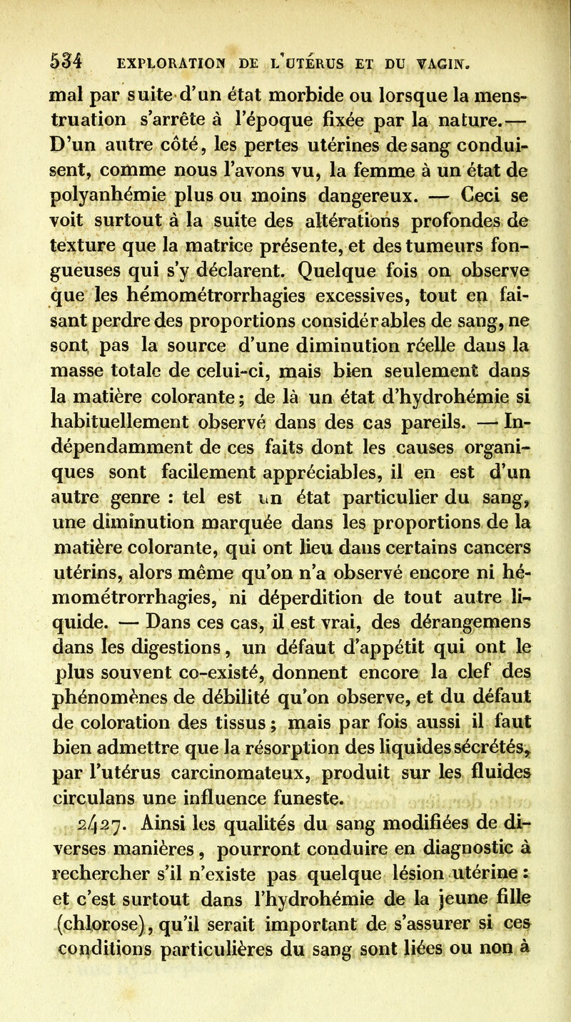 mal par suite d'un état morbide ou lorsque la mens- truation s'arrête à l'époque fixée par la nature.—- D'un autre côté, les pertes utérines de sang condui- sent, comme nous l'avons vu, la femme à un état de polyanhémie plus ou moins dangereux. — Ceci se voit surtout à la suite des altérations profondes de texture que la matrice présente, et des tumeurs fon- gueuses qui s'y déclarent. Quelque fois on observe que les hémométrorrhagies excessives, tout en fai- sant perdre des proportions considérables de sang, ne sont pas la source d'une diminution réelle dans la masse totale de celui-ci, mais bien seulement dans la matière colorante ; de là un état d'hydrohémie si habituellement observé dans des cas pareils. — In- dépendamment de ces faits dont les causes organi- ques sont facilement appréciables, il en est d'un autre genre : tel est lin état particulier du sang^ une diminution marquée dans les proportions de la matière colorante, qui ont lieu dans certains cancers utérins, alors même qu'on n'a observé encore ni hé- mométrorrhagies, ni déperdition de tout autre li- quide. — Dans ces cas, il est vrai, des dérangemens dans les digestions, un défaut d'appétit qui ont le plus souvent co-existé, donnent encore la clef des phénomènes de débilité qu'on observe, et du défaut de coloration des tissus ; mais par fois aussi il faut bien admettre que la résorption des liquides sécrétés, par l'utérus carcinomateux, produit sur les fluides circulans une influence funeste. 2427. Ainsi les qualités du sang modifiées de di- verses manières, pourront conduire en diagnostic à rechercher s'il n'existe pas quelque lésion utérine : et c'est surtout dans l'hydrohémie de la jeune fille (chlorose), qu'il serait important de s'assurer si ces conditions particulières du sang sont liées ou non à