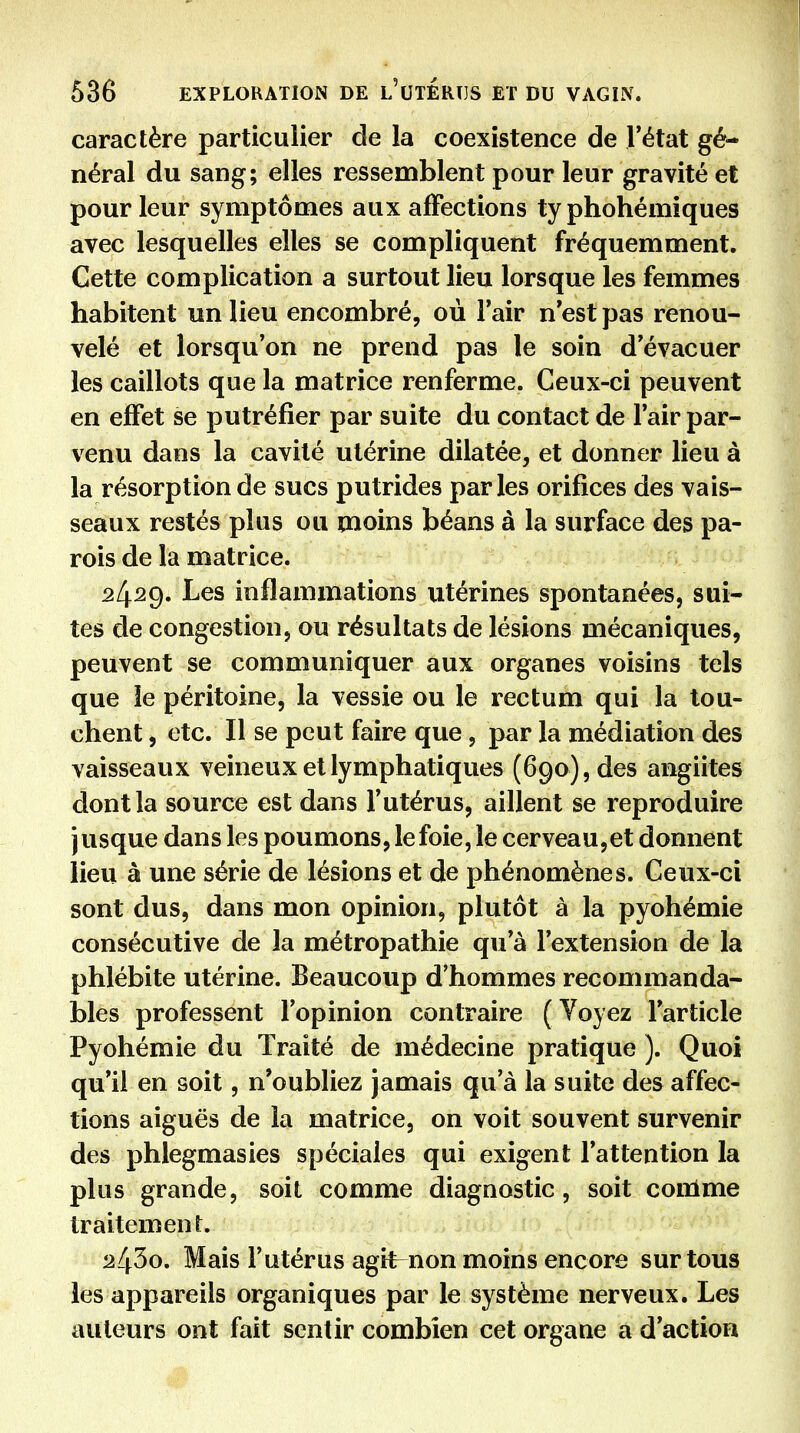 caractère particulier de la coexistence de Tétat gé- néral du sang; elles ressemblent pour leur gravité et pour leur symptômes aux affections ty phohémiques avec lesquelles elles se compliquent fréquemment. Cette complication a surtout lieu lorsque les femmes habitent un lieu encombré, où l'air n'est pas renou- velé et lorsqu'on ne prend pas le soin d'évacuer les caillots que la matrice renferme. Ceux-ci peuvent en effet se putréfier par suite du contact de l'air par- venu dans la cavité utérine dilatée, et donner lieu à la résorption de sucs putrides parles orifices des vais- seaux restés plus ou moins béans à la surface des pa- rois de la matrice. 2429. Les inflammations utérines spontanées, sui- tes de congestion, ou résultats de lésions mécaniques, peuvent se communiquer aux organes voisins tels que ie péritoine, la vessie ou le rectum qui la tou- chent , etc. Il se peut faire que, par la médiation des vaisseaux veineux et lymphatiques (690), des angiites dont la source est dans l'utérus, aillent se reproduire jusque dans les poumons, le foie, le cerveau,et donnent lieu à une série de lésions et de phénomènes. Ceux-ci sont dus, dans mon opinion, plutôt à la pyohémie consécutive de la métropathie qu'à l'extension de la phlébite utérine. Beaucoup d'hommes recommanda- bles professent l'opinion contraire ( Voyez l'article Pyohémie du Traité de médecine pratique ). Quoi qu'il en soit, n'oubliez jamais qu'à la suite des affec- tions aiguës de la matrice, on voit souvent survenir des phlegmasies spéciales qui exigent l'attention la plus grande, soit comme diagnostic, soit comme traitement. 2Z^3o. Mais l'utérus agit^non moins encore sur tous les appareils organiques par le système nerveux. Les auteurs ont fait sentir combien cet organe a d'action