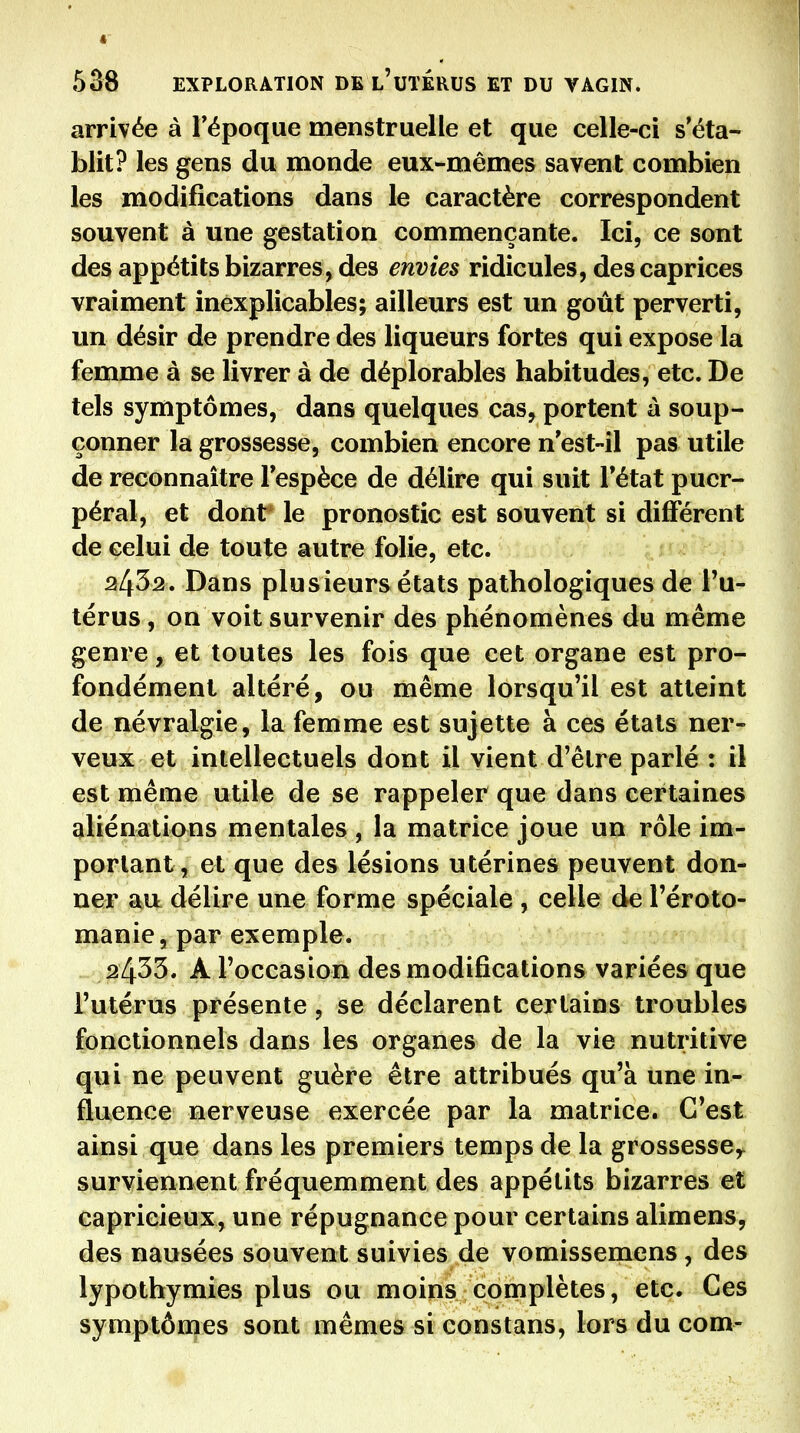 arrivée à l'époque menstruelle et que celle-ci s'éta- blit? les gens du monde eux-mêmes savent combien les modifications dans le caractère correspondent souvent à une gestation commençante. Ici, ce sont des appétits bizarres, des envies ridicules, des caprices vraiment inexplicables; ailleurs est un goût perverti, un désir de prendre des liqueurs fortes qui expose la femme à se livrer à de déplorables habitudes, etc. De tels symptômes, dans quelques cas, portent à soup- çonner la grossesse, combien encore n'est-il pas utile de reconnaître l'espèce de délire qui suit l'état puer- péral, et dont' le pronostic est souvent si différent de celui de toute autre folie, etc. '^tm}oy 2432. Dans plusieurs états pathologiques dè l'u- térus, on voit survenir des phénomènes du même genre, et toutes les fois que cet organe est pro- fondément altéré, ou même lorsqu'il est atteint de névralgie, la femme est sujette à ces états ner- veux et intellectuels dont il vient d'être parlé : il est même utile de se rappeler que dans certaines aliénations mentales , la matrice joue un rôle im- portant, et que des lésions utérines peuvent don- ner au délire une forme spéciale , celle de l'éroto- manie, par exemple. 2433. A l'occasion des modifications variées que l'utérus présente, se déclarent certains troubles fonctionnels dans les organes de la vie nutritive qui ne peuvent guère être attribués qu'à une in- fluence nerveuse exercée par la matrice. C'est ainsi que dans les premiers temps de la grossesse^ surviennent fréquemment des appétits bizarres et capricieux, une répugnance pour certains alimens, des nausées souvent suivies de vomissemens, des lypothymies plus ou moins complètes, etc. Ces symptômes sont mêmes si constans, lors du com-