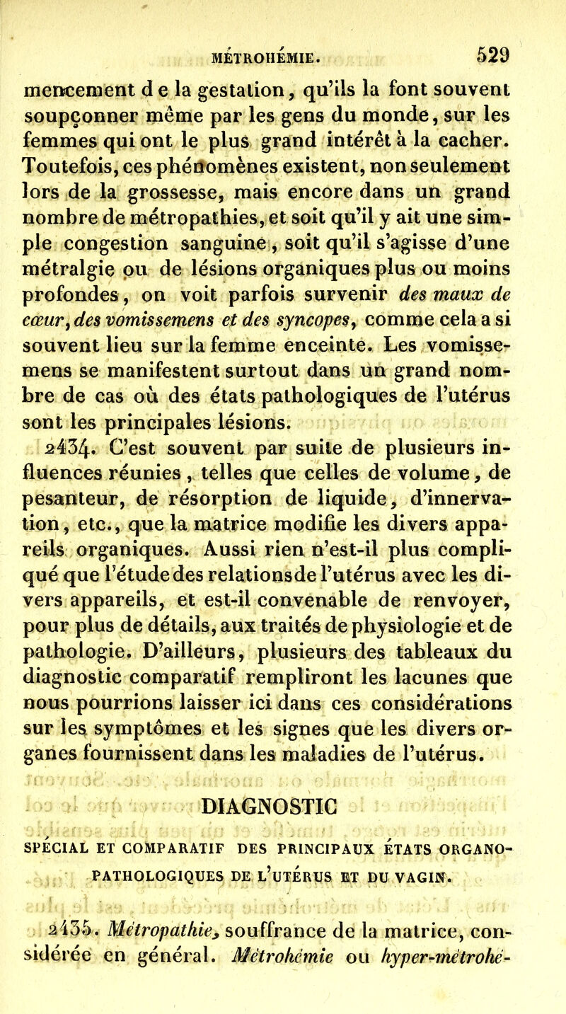 MÉTROHEMIE. 529 mencenient de la gestation, qu'ils la font souvent soupçonner même par les gens du monde, sur les femmes qui ont le plus grand intérêt à la eacher. Toutefois, ces phénomènes existent, non seulement lors de la grossesse, mais encore dans un grand nombre de métropathies, et soit qu'il y ait une sim- ple congestion sanguine , soit qu'il s'agisse d'une métralgie pu de lésions organiques plus ou moins profondes, on voit parfois survenir des maux de cœur, des vomissemens et des syncopes^ comme cela a si souvent lieu sur la femme enceinte. Les vomisse- mens se manifestent surtout dans un grand nom- bre de cas où des états pathologiques de l'utérus sont les principales lésions. 2434. C'est souvent par suite de plusieurs in- fluences réunies , telles que celles de volume, de pesanteur, de résorption de liquide, d'innerva- tion , etc., que la matrice modifie les divers appa- reils organiques. Aussi rien n'est-il plus compli- qué que rétudedes relationsde l'utérus avec les di- vers appareils, et est-il convenable de renvoyer, pour plus de détails, aux traités de physiologie et de pathologie. D'ailleurs, plusieurs des tableaux du diagnostic comparatif rempliront les lacunes que nous pourrions laisser ici dans ces considérations sur les symptômes et les signes que les divers or- ganes fournissent dans les maladies de l'utérus. 4 '^r^ ^r'^>^^r'.ryT5DIAGN0STIG . • SPÉCIAL ET COMPARATIF DES PRINCIPAUX ETATS ORGANO- PATHOLOGIQUE^ PEJl'utÉrIIS ET DU VAGIN. . ■ , - - : -.Tf? 'thr -'-i-:^-':'^fi'r ; 2435. Métropathie^ souffrance de la matrice, con- sidérée en général. Métrokémie ou hyper-métrohé-
