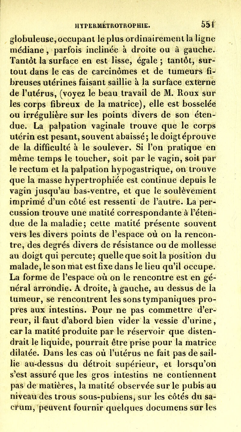 I t HYPERMETROTROPHIE. 551 globuleuse, occupant le plus ordinairemenl la ligne médiane, parfois inclinée à droite ou à gauche. Tantôt la surface en est lisse, égale ; tantôt, sur- tout dans le cas de carcinômes et de tumeurs fi- breuses utérines faisant saillie à la surface externe de l'utérus, (voyez le beau travail de M. Roux sur les corps fibreux de la matrice), elle est bosselée ou irrégulière sur les points divers de son éten- due. La palpation vaginale trouve que le corps utérin est pesant, souvent abaissé; le doigt éprouve de la difficulté à le soulever. Si l'on pratique en même temps le toucher, soit par le vagin, soit par le rectum et la palpation hypogastrique, on trouve que la masse hypertrophiée est continue depuis le vagin jusqu'au bas-ventre, et que le soulèvement imprimé d'un côté est ressenti de l'autre- La per- cussion trouve une matité correspondante à l'éten- due de la maladie; cette matité présente souvent vers les divers points de l'espace où on la rencon- tre, des degrés divers de résistance ou de mollesse au doigt qui percute; quelle que soit la position du malade, le son mat est fixe dans le lieu qu'il occupe. La forme de l'espace où on le rencontre est en gé- néral arrondie. A droite, à gauche, au dessus de la tumeur, se rencontrent les sons tympaniques pro- pres aux intestins. Pour ne pas commettre d'er- reur, il faut d'abord bien vider la vessie d'urine, car la matité produite par le réservoir que disten- drait le liquide, pourrait être prise pour la matrice dilatée. Dans les cas où l'utérus ne fait pas de sail- lie au-dessus du détroit supérieur, et lorsqu'on s'est assuré que les gros intestins ne contiennent pas de matières, la matité observée sur le pubis au niveau des trous sous-pubiens, sur les côtés du sa- crum, peuvent fournir quelques documens sur les
