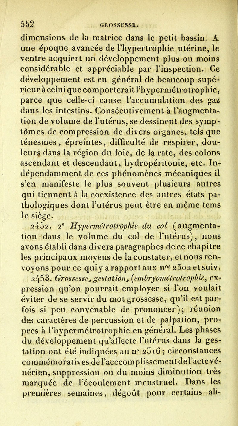 dimensions de la matrice dans le petit bassin. A une époque avancée de l'hypertrophie utérine, le ventre acquiert un développement plus ou moins considérable et appréciable par l'inspection. Ce développement est en général de beaucoup supé- rieur à celui que comporterait l'hypermétrotrophie, parce que celle-ci cause l'accumulation des gaz dans les intestins. Consécutivement à Taugmenta- tion de volume de l'utérus, se dessinent des symp- tômes de compression de divers organes, tels que ténesmes, épreintes, difficulté de respirer, dou- leurs dans la région du foie^ de la rate, des colons ascendant et descendant, hydropéritonie, etc. In- dépendamment de ces phénomènes mécaniques il s'en manifeste le plus souvent plusieurs autres qui tiennent à la coexistence des autres étals pa- thologiques dont l'utérus peut être en même tems le siège. 24^2. 2° Hypermétrotrophie du col (augmenta- tion dans le volume du col de l'utérus), nous avons établi dans divers paragraphes de ce chapitre les principaux moyens de la constater, et nous ren- voyons pour ce quiy a rapport aux n^s 23o2 et suiv, ^453. Grossesse^ gestation^ [embryométratrophie^ ex- pression qu'on pourrait employer si l'on voulait éviter de se servir du mot grossesse, qu'il est par- fois si peu convenable de prononcer); réunion des caractères de percussion et de palpalion, pro- pres à Thypermétrotrophie en général. Les phases du développement qu'affecte l'utérus dans la ges- tation ont été indiquées au n*^ 2316; circonstances commémoratives del'acccomplissementderacte vé- nérien, suppression ou du moins diminution très marquée de l'écoulement menstruel. Dans les premières semaines, dégoût pour certains ali-