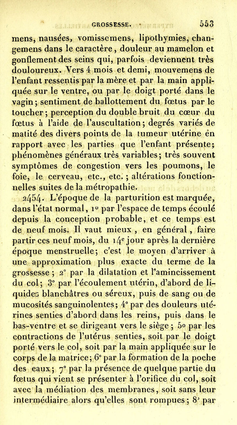 mens, nausées, vomissemens, lipothymies, chan- gemens dans le caractère, douleur au mamelon et gonflement des seins qui, parfois deviennent très douloureux. Vers 4 mois et demi, mouvemens de l'enfant ressentis par la mère et par la main appli- quée sur le ventre, ou par le doigt porté dans le vagin; sentiment de ballottement du fœtus par le loucher; perception du double bruit du cœur du fœtus à l'aide de l'auscultation ; degrés variés de malité des divers points de la tumeur utérine én rapport avec les parties que l'enfant présente; phénomènes généraux très variables; très souvent symptômes de congestion vers les poumons, le foie, le cerveau, etc., etc. ; altérations fonction- nelles suites de la métropathie. 2454. L'époque de la parturition est marquée, dansrétal normal, 1^ par l'espace de temps écoulé depuis la conception probable, et ce temps est de neuf mois. Il vaut mieux , en général , faire partir ces neuf mois, du i4^ jour après la dernière époque menstruelle; c^est le moyen d'arriver à une approximation plus exacte du terme de la grossesse ; par la dilatation et Tamincissement du col; 3° par l'écoulement utérin, d'abord de li- quides blanchâtres ou séreux, puis de sang ou de mucosités sanguinolentes; 4° par des douleurs uté- rines senties d'abord dans les reins, puis dans le bas-ventre et se dirigeant vers le siège ; 5o par les contractions de l'utérus senties, soit par le doigt porté vers le col, soit par la main appliquée sur le corps de la matrice; 6** par la formation de la poche des eaux; 7** par la présence de quelque partie du fœtus qui vient se présenter à l'orifice du col, soit avec la médiation des membranes, soit sans leur intermédiaire alors qu'elles sont rompues; 8' par