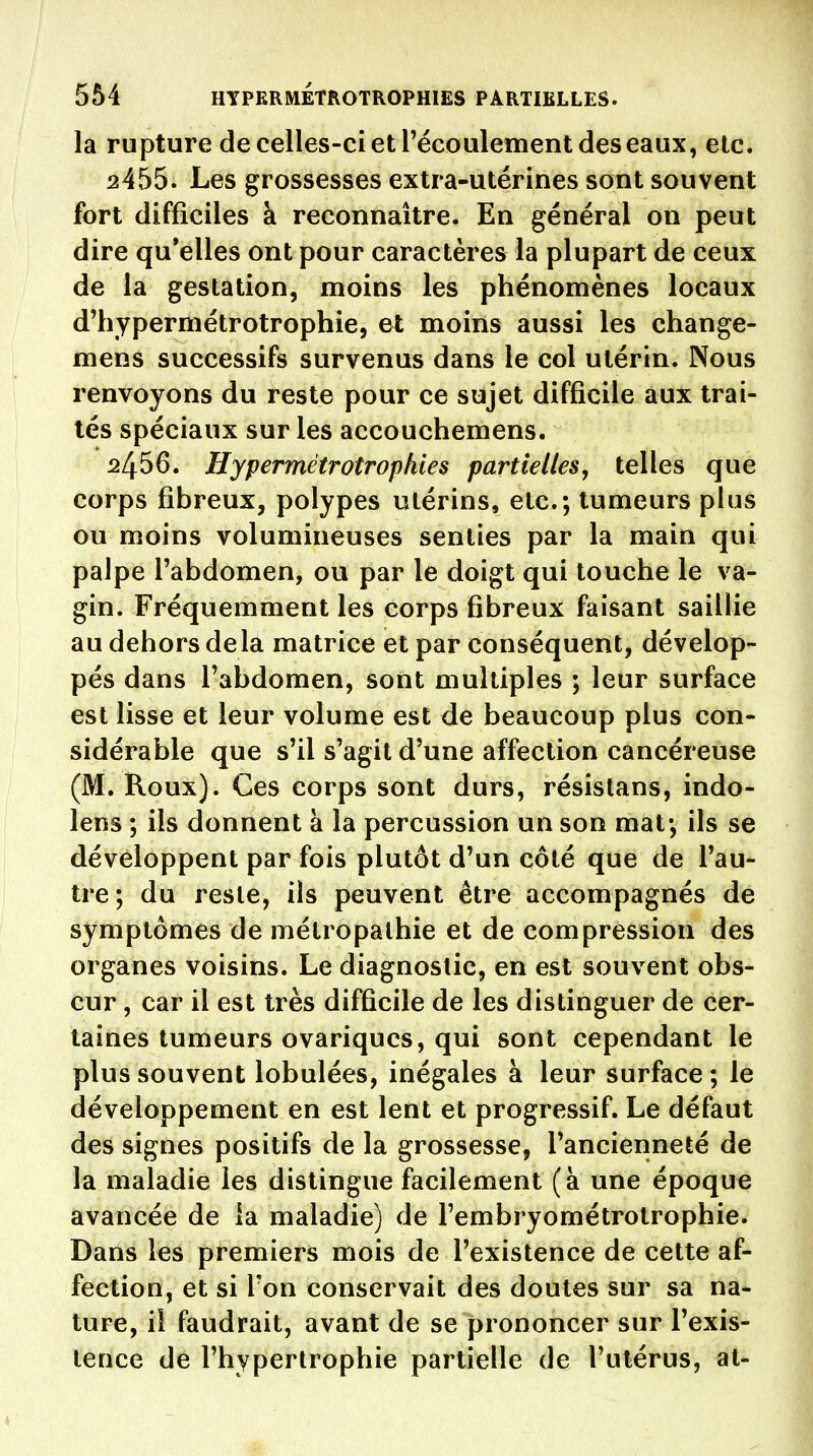 la rupture de celles-ci et récoulement des eaux, etc. 2455. Les grossesses extra-utérines sont souvent fort difficiles à reconnaître. En général on peut dire qu'elles ont pour caractères la plupart de ceux de la gestation, moins les phénomènes locaux d'hypermétrotrophie, et moins aussi les change- mens successifs survenus dans le col utérin. Nous renvoyons du reste pour ce sujet difficile aux trai- tés spéciaux sur les accouchemens. 2456. Hypermétrotrophies partielles, telles que corps fibreux, polypes utérins, etc.; tumeurs plus ou moins volumineuses senties par la main qui palpe l'abdomen, ou par le doigt qui touche le va- gin. Fréquemment les corps fibreux faisant saillie au dehors delà matrice et par conséquent, dévelop- pés dans l'abdomen, sont multiples ; leur surface est lisse et leur volume est de beaucoup plus con- sidérable que s'il s'agit d'une affection cancéreuse (M. Roux). Ces corps sont durs, résistans, indo- lens ; ils donnent à la percussion un son mat*, ils se développent par fois plutôt d'un côté que de l'au- tre; du reste, ils peuvent être accompagnés de symptômes de métropalhie et de compression des organes voisins. Le diagnostic, en est souvent obs- cur , car il est très difûcile de les distinguer de cer- taines tumeurs ovariqucs, qui sont cependant le plus souvent lobulées, inégales à leur surface ; le développement en est lent et progressif. Le défaut des signes positifs de la grossesse, l'ancienneté de la maladie les distingue facilement (à une époque avancée de la maladie) de l'embryométrotrophie. Dans les premiers mois de l'existence de cette af- fection, et si Ton conservait des doutes sur sa na* ture, iî faudrait, avant de se prononcer sur l'exis- tence de l'hypertrophie partielle de l'utérus, al-