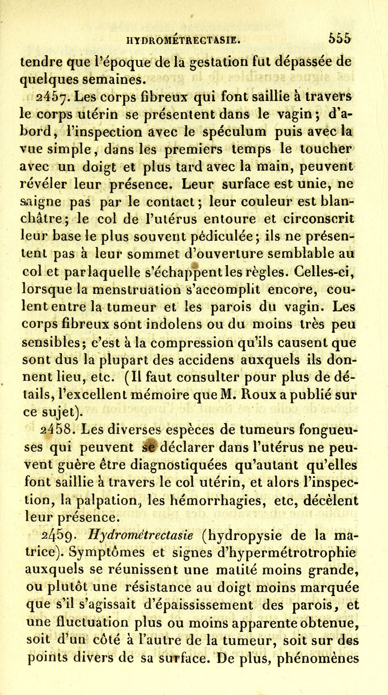 tendre que l'époque de la gestation fui dépassée de quelques semaines. 2457. Les corps fibreux qui font saillie à travef s le corps utérin se présentent dans le vagin ; d'a- bord, l'inspection avec le spéculum puis avec la vue simple, dans les premiers temps le toucber avec un doigt et plus tard avec la main, peuvent révéler leur présence. Leur surface est unie, ne ^igne pas par le contact ; leur couleur est blan- châtre; le col de l'utérus entoure et circonscrit leur base le plus souvent pédiculée; ils ne présen- tent pas à leur sommet d'ouverture semblable au col et parlaquelle s'échappent les règles. Celles-ci, lorsque la menstruation s'accomplit encore, cou- lent entre la tumeur et les parois du vagin. Les corps fibreux sont indolens ou du moins très peu sensibles; c'est à la compression qu'ils causent que sont dus la plupart des accidens auxquels ils don- nent lieu, etc. (Il faut consulter pour plus de dé- tails, l'excellent mémoire que M. Roux a publié sur ce sujet). 2458. Les diverses espèces de tumeurs fongueu- ses qui peuvent déclarer dans l'utérus ne peu- vent guère être diagnostiquées qu'autant qu'elles font saillie à travers le col utérin, et alors l'inspec- tion, la palpation,^ les hémorrhagies, etc, décèlent leur présence. 2459. Hydrométrectasie (hydropysie de la ma- trice). Symptômes et signes d'hypermétrotrophie auxquels se réunissent une malilé moins grande, ou plutôt une résistance au doigt moins marquée que s'il s'agissait d'épaississement des parois, et une fluctuation plus ou moins apparente obtenue, soit d'un côté à l'autre de la tumeur, soit sur des points divers de sa surface. De plus, phénomènes
