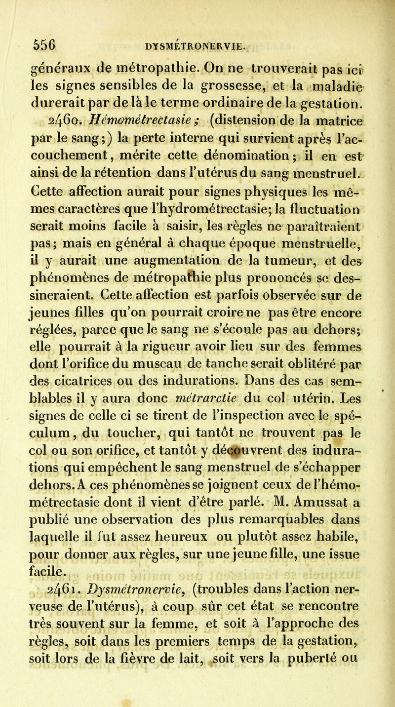 55G DYSMÉTRONERVIE. généraux de métropathie. On ne trouverait pas ici' les signes sensibles de la grossesse, et la maladiè durerait par de là le terme ordinaire de la gestation. 2460. Hénwmétrectasie ; (distension de la matrice par le sang;) la perte interne qui survient après Fac- couchement, mérite cette dénomination; il en est ainsi de la rétention dans l'utérus du sang menstruel. Cette affection aurait pour signes physiques les mê- mes caractères que Fhydrométrectasie; la fluctuation serait moins facile à saisir, les règles ne paraîtraient pas ; mais en général à chaque époque menstruelle^ il y aurait une augmentation de la tumeur, et des phénomènes de métropathie plus prononcés se des- sineraient. Cette affection est parfois observée sur de jeunes filles qu'on pourrait croire ne pas être encore réglées, parce que le sang ne s'écoule pas au dehors; elle pourrait à la rigueur avoir lieu sur des femmes dont l'orifice du museau de tanche serait oblitéré par des cicatrices ou des indurations. Dans des cas sem- blables il y aura donc métrarctie du col utérin. Les signes de celle ci se tirent de l'inspection avec le spé- culum , du toucher, qui tantôt ne trouvent pas le col ou son orifice, et tantôt y déQpuvrent des indura- tions qui empêchent le sang menstruel de s'échapper dehors. A ces phénomènes se joignent ceux del'hémo- métrectasie dont il vient d'être parlé. M. Amussat a publié une observation des plus remarquables dans laquelle il fut assez heureux ou plutôt assez habile, pour donner aux règles, sur une jeune fille, une issue facile. 21^61. Dysmétronervie, (troubles dans l'action ner- veuse de l'utérus), à coup sûr cet état se rencontre très souvent sur la femme, et soit à Fapproche des règles, soit dans les premiers temps de la gestation, soit lors de la fié y re de lait,^soit vers la puberté ou