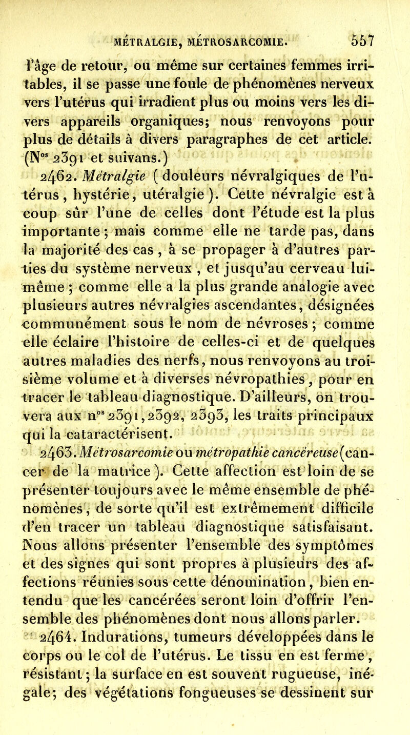 l'âge de retour, ou même sur certaines femmes irri- tables, il se passe une foule de phénomènes nerveux vers l'utérus qui irradient plus ou moins vers les di- vers appareils organiques; nous renvoyons pour plus de détails à divers paragraphes de cet article. (N**'3391 et siîivans.) 2462. Métralgie ( douleurs névralgiques de l'u- térus, hystérie, utéralgie). Cette névralgie esta coup sûr l'une de celles dont l'étude est la plus importante ; mais comme elle ne tarde pas, dans la majorité des cas , à se propager à d'autres par- ties du système nerveux , et jusqu'au cerveau lui- même ; comme elle a la plus grande analogie avec plusieurs autres névralgies ascendantes, désignées communément sous le nom de névroses ; comme elle éclaire l'histoire de celles-ci et de quelques autres maladies des nerfs, nous renvoyons au troi- sième volume et à diverses névropathies, pour en tracer le tableau diagnostique. D'ailleurs, on trou- vera aux n°'2391,2392, 2393, les traits principaux qui la cataractérisent. 2463. Métrosarcomie ou métrapathie cancéreuse (can- cer de la matrice). Cette affection est loin de se présenter toujours avec le même ensemble de phé- nomènes, de sorte qu'il est extrêmement difficile d'en tracer un tableau diagnostique satisfaisant. Nous allons présenter l'ensemble des symptômes et des signes qui sont propres à plusieurs des af- fections réunies sous cette dénomination, bien en- tendu que les cancérées seront loin d'offrir l'en- semble des phénomènes dont nous allons parler. 2464. Indurations, tumeurs développées dans le corps ou le col de l'utérus. Le tissu en est fermé', résistant ; la surface en est souvent rugueuse, iné- gale; des végétations fongueuses se dessinent sur
