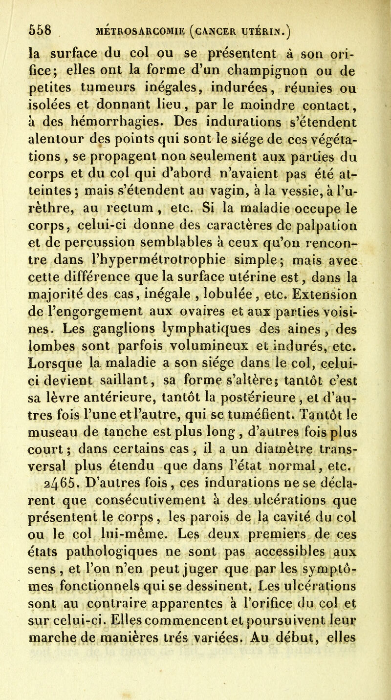 la surface du col ou se présentent à son ori- fice; elles ont la forme d'un champignon ou de petites tumeurs inégales, indurées, réunies ou isolées et donnant lieu, par le moindre contact, à des hémorrhagies. Des indurations s'étendent alentour des points qui sont le siège de ces végéta- tions , se propagent non seulement aux parties du corps et du col qui d*abord n'avaient pas été at- teintes ; mais s'étendent au vagin, à la vessie, à Tu- rèthre, au rectum , etc. Si la maladie occupe le corps, celui-ci donne des caractères de paipation et de percussion semblables à ceux qu'on rencon- tre dans l'hypermétrotrophie simple; mais avec cette différence que la surface utérine est, dans la majorité des cas, inégale , lobulée, etc. Extension de l'engorgement aux ovaires et aux parties voisi- nes. Les ganglions lymphatiques des aines , des lombes sont parfois volumineux et indurés, etc. Lorsque la maladie a son siège dans le col, celui- ci devient saillant, sa forme s'altère; tantôt c'est sa lèvre antérieure, tantôt la postérieure , et d'au- tres fois l'une et l'autre, qui se tuméfient. Tantôt le museau de tanche est plus long, d'autres fois plus court ; dans certains cas , il a un diamètre trans- versal plus étendu que dans l'état normal, etc. 2465. D'autres fois , ces indurations ne se décla- rent que consécutivement à des ulcérations que présentent le corps , les parois de la cavité du col ou le col lui-même. Les deux premiers de ces états pathologiques ne sont pas accessibles aux sens, et l'on n'en peut juger que parles symptô- mes fonctionnels qui se dessinent. Les ulcérations sont au contraire apparentes à l'orifice du col et sur celui-ci. Elles commencent et poursuivent leur marche de manières très variées. Au début, elles
