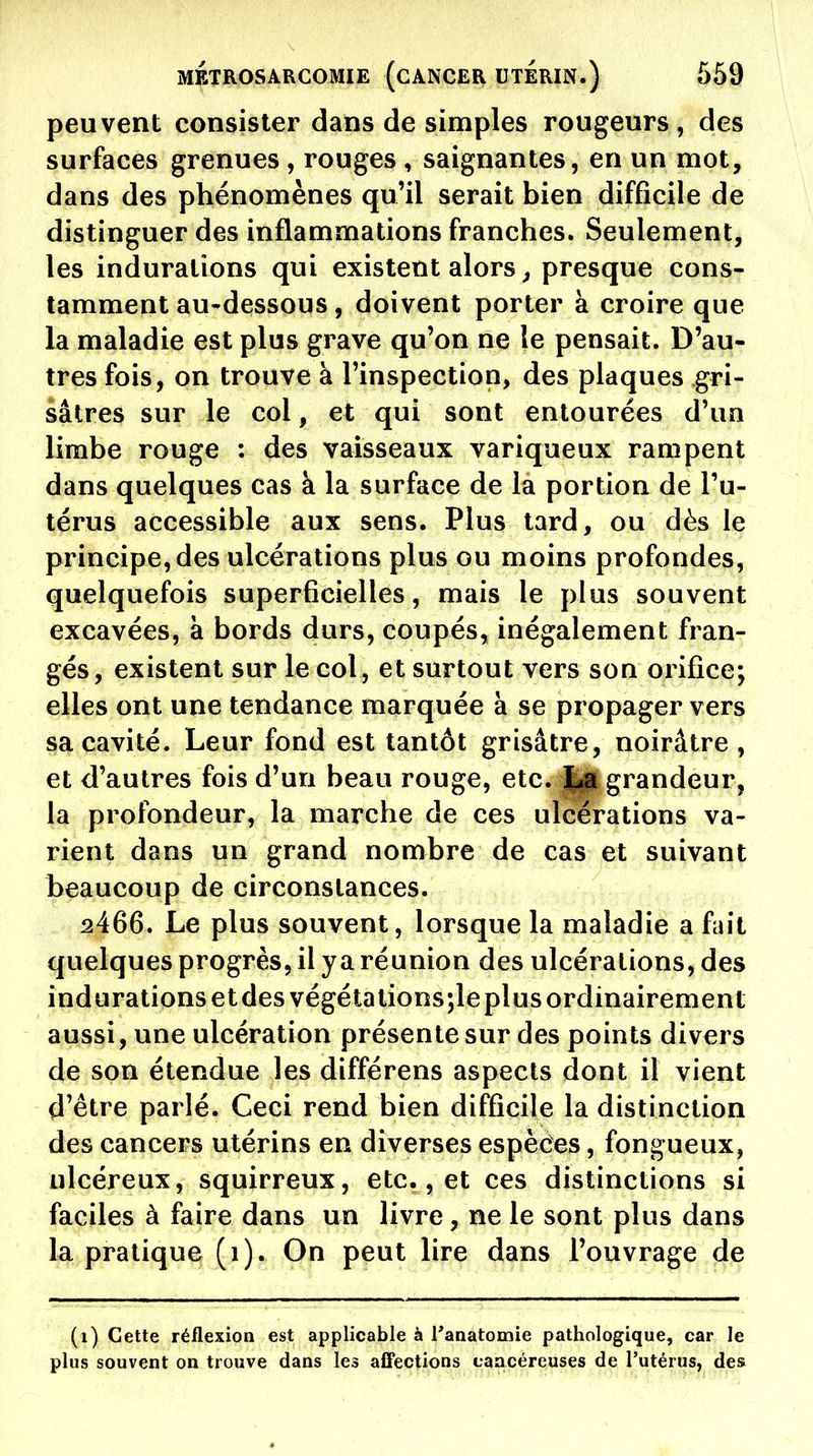 peuvent consister dans de simples rougeurs , des surfaces grenues, rouges , saignantes, en un mot, dans des phénomènes qu'il serait bien difficile de distinguer des inflammations franches. Seulement, les indurations qui existent alors ^ presque cons- tamment au-dessous, doivent porter à croire que la maladie est plus grave qu'on ne le pensait. D'au- tres fois, on trouve à l'inspection, des plaques gri- sâtres sur le col, et qui sont entourées d'un limbe rouge : des vaisseaux variqueux rampent dans quelques cas à la surface de la portion de l'u- térus accessible aux sens. Plus tard, ou dès le principe, des ulcérations plus ou moins profondes, quelquefois superficielles, mais le plus souvent excavées, à bords durs, coupés, inégalement fran- gés, existent sur le col, et surtout vers son orifice; elles ont une tendance marquée à se propager vers sa cavité. Leur fond est tantôt grisâtre, noirâtre, et d'autres fois d'un beau rouge, etc. grandeur, la profondeur, la marche de ces ulcérations va- rient dans un grand nombre de cas et suivant beaucoup de circonstances. ^466. Le plus souvent, lorsque la maladie a fait quelques progrès, il y a réunion des ulcérations, des indurations et des végéta tions;leplus ordinairement aussi, une ulcération présente sur des points divers de son étendue les différens aspects dont il vient d'être parlé. Ceci rend bien difficile la distinction des cancers utérins en diverses espèèes, fongueux, ulcéreux, squirreux, etc., et ces distinctions si faciles à faire dans un livre, ne le sont plus dans la pratique (i). On peut lire dans l'ouvrage de (i) Cette réflexion est applicable à raaatomie pathologique, car le plus souvent on trouve dans les affections cîiacéreuses de l'utérus, des
