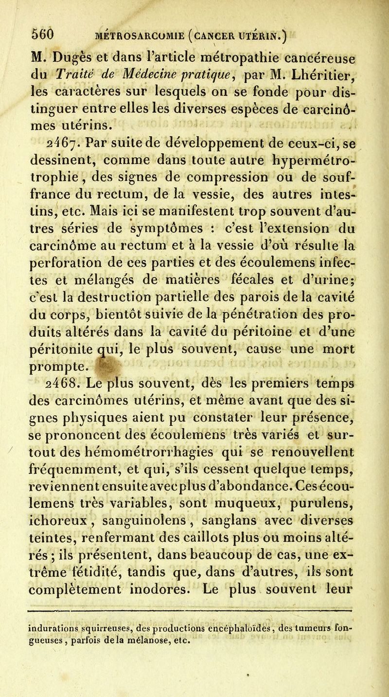 M. Dugès et dans l'article métropathie cancéreuse du Traité de Médecine pratique^ par M. Lhéritier, les caractères sur lesquels on se fonde pour dis- tinguer entre elles les diverses espèces de carcinô- mes utérins. 2467. Par suite de développement de ceux-ci, se dessinent, comme dans toute autre hypermétro- trophie , des signes de compression ou de souf- france du rectum, de la vessie, des autres intes- tins, etc. Mais ici se manifestent trop souvent d'au- tres séries de symptômes : c'est l'extension du carcinôme au rectum et à la vessie d'où résulte la perforation de ces parties et des écoulemens infec- tes et mélangés de matières fécales et d'urine; c'est la destruction partielle des parois delà cavité du corps, bientôt suivie de la pénétration des pro- duits altérés dans la cavité du péritoine et d'une péritonite qui, le plus souvent, cause une mort prompte. ^ 2468. Le plus souvent, dès les premiers temps des carcinômes utérins, et même avant que des si- gnes physiques aient pu constater leur présence, se prononcent des écoulemens très variés et sur- tout des hémométrorrhagies qui se renouvellent fréquemment, et qui, s'ils cessent quelque temps, reviennent ensuite avecplus d'abondance. Ces écou- lemens très variables, sont muqueux, purulens, ichoreux , sanguinolens , sanglans avec diverses teintes, renfermant des caillots plus ou moins alté- rés ; ils présentent, dans beaucoup de cas, une ex- trême fétidité, tandis que, dans d'autres, ils sont complètement inodores. Le plus souvent leur indurations squirreuses, des productions encéphaloïdès, des tumeurs fon- gueuses , parfois delà mélanose, etc.