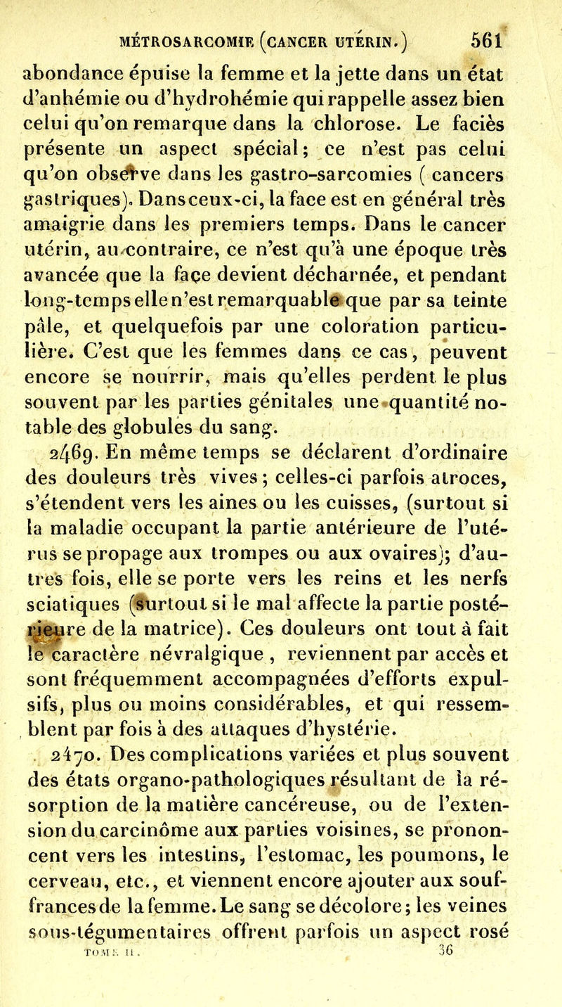 abondance épuise la femnne et la jette dans un état d'anhémie ou d'hydrohémie qui rappelle assez bien celui qu'on remarque dans la chlorose. Le faciès présente un aspect spécial ; ce n'est pas celui qu'on obséî've dans les ^astro-sarcomies ( cancers j^aslriques)» Dans ceux-ci, la face est en général très amaigrie dans les premiers temps. Dans le cancer utérin, au contraire, ce n'est qu'à une époque très avancée que la façe devient décharnée, et pendant long-temps elle n'est remarquable que par sa teinte pâle, et quelquefois par une coloration particu- lière. C'est que les femmes dans ce cas , peuvent encore se nourrir, mais qu'elles perdent le plus souvent par les parties génitales une quantité no- table des globules du sang. 2469. En même temps se déclarent d'ordinaire des douleurs très vives ; celles-ci parfois atroces, s'étendent vers les aines ou les cuisses, (surtout si la maladie occupant la partie antérieure de l'uté- rus se propage aux trompes ou aux ovaires]; d'au- tres fois, elle se porte vers les reins et les nerfs sciatiques (Surtout si le mal affecte la partie posté- rJîSiare de la matrice). Ces douleurs ont tout à fait le caractère névralgique , reviennent par accès et sont fréquemment accompagnées d'efforts expul- sifs, plus ou moins considérables, et qui ressem- blent par fois à des attaques d'hystérie. 2470. Des complications variées et plus souvent des états organo-pathologiques résultant de la ré- sorption de la matière cancéreuse, ou de l'exten- sion du carcinome aux parties voisines, se pronon- cent vers les intestins, l'estomac, les poumons, le cerveau, etc., et viennent encore ajouter aux souf- frances de la femme. Le sang se décolore; les veines sous-tégumentaires offrent parfois un aspect rosé TOIVE ;. li . - 36
