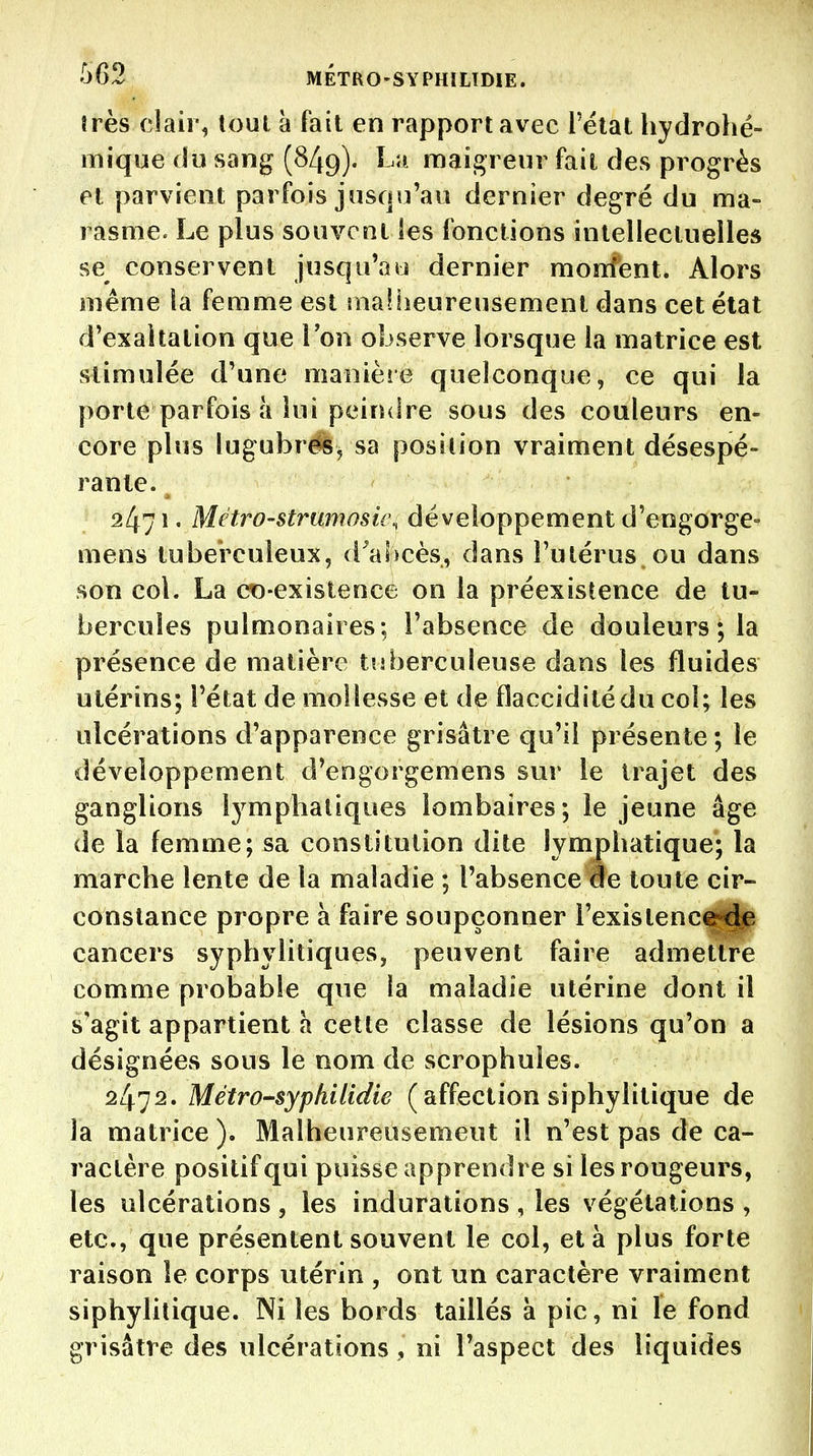 très clair, (oui à fait en rapport avec l'étal hydrohé- mique du sang (849). La maigreur fait des progrès et parvient parfois jusqu'au dernier degré du ma- rasme. Le plus souvent les fonctions intellectuelles se conservent jusqu'au dernier monfent. Alors même la femme est inafiieureusement dans cet état d'exaltation que l'on observe lorsque la matrice est stimulée d'une manièie quelconque, ce qui la porte parfois à lui peindre sous des couleurs en- core plus lugubrëèj sa position vraiment désespé- rante. 2471. Métro-strumosii\ développement d'engorgé- mens tuberculeux, d'abcès, dans l'utérus ou dans son col. La ct)-existence on la préexistence de tu- bercules pulmonaires; l'absence de douleurs ; la présence de matière tuberculeuse dans les fluides utérins; l'état de mollesse et de flaccidité du col; les ulcérations d'apparence grisâtre qu'il présente ; le développement d'engorgemens sur le trajet des ganglions l3^mphaliques lombaires; le jeune âge de la femme; sa constitution dite lympbatique; la marcbe lente de la maladie ; l'absence de toute cir- constance propre à faire soupçonner l'existenc^^ cancers syphvlitiques, peuvent faire admettre comme probable que la maladie utérine dont il s'agit appartient à cette classe de lésions qu'on a désignées sous le nom de scrophules. 2472. Métro-sypkilidie ( affection siphylitique de la matrice). Malheureusement il n'est pas de ca- ractère positif qui puisse apprendre si les rougeurs, les ulcérations , les indurations , les végétations , etc., que présentent souvent le col, et à plus forte raison le corps utérin , ont un caractère vraiment siphylitique. Ni les bords taillés à pic, ni le fond grisâtre des ulcérations, ni l'aspect des liquides