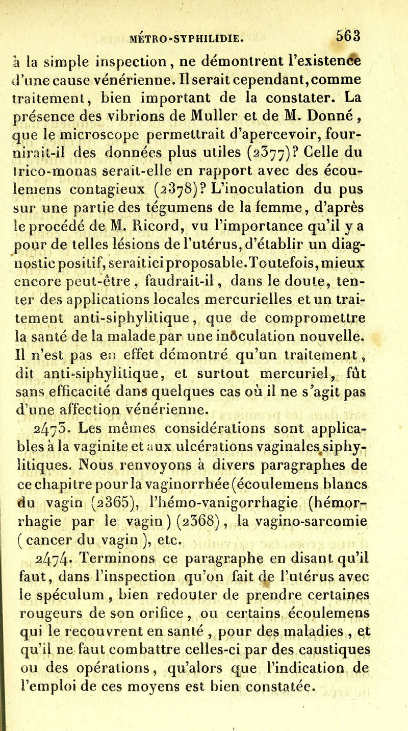 à la simple inspection, ne démontrent Texistende d'une cause vénérienne. Userait cependant,comme îraitemenl, bien important de la constater, La présence des vibrions de Muller et de M. Donné , que le microscope permettrait d'apercevoir, four- nirait-il des données plus utiles (2377)? Celle du trico-monas serait-elle en rapport avec des écou- lemens contagieux (2878)? L'inoculation du pus sur une partie des tégumens de la femme, d'après le procédé de M. Ricord, vu l'importance qu'il y a pour de telles lésions de Tutérus, d'établir un diag- nostic positif, seraiticiproposable.Toutefois, mieux encore peut-être , faudrait-il, dans le doute, ten- ter des applications locales mercurielles et un trai- tement anti-siphyîitique, que de compromettre la santé de la malade par une inôculation nouvelle. Il n'est pas en effet démontré qu'un traitement, dit anti»siphyiiliqae, et surtout mercuriel, fut sans efficacité dans quelques cas où il ne s'agit pas d'une affection vénérienne. 2475. Les mêmes considérations sont applica- bles à la vaginite et aux ulcérations vaginales^siphy- litiques. Nous renvoyons à divers paragraphes de ce chapitre pour la vaginorrhée (écoulemens blancs du vagin (2365), l'hémo-vanigorrhagie (hémor- rhagie par le vagin ) (2368), la vagino-sarcomie ( cancer du vagin ), etc. 2474» Terminons ce paragraphe en disant qu'il faut, dans l'inspection qu'on fait de l'utérus avec le spéculum, bien redouter de prendre certaines rougeurs de son orifice , ou certains écoulemens qui le recouvrent en santé , pour des maladies , et qu'il ne faut combattre celles-ci par des caustiques ou des opérations, qu'alors que l'indication de l'emploi de ces moyens est bien constatée.