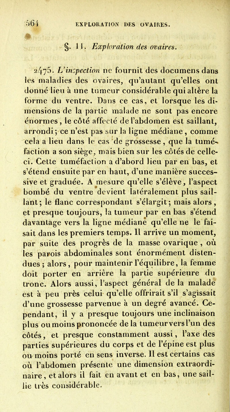 §.11. Exploration des ovaires. 2475. L'incpection ne fournit des documens dans ies maladies des ovaires, qu'autant qu'elles ont donné lieu à une tumeur considérable qui altère la forme du ventre. Dans ce cas, et lorsque les di- mensions de la partie malade ne sont pas encore énormes, le côté affecté de l'abdomen est saillant, arrondi; ce n'est pas sur la ligne médiane , comme cela a lieu dans le cas de grossesse, que la tumé^ faction a son siège, mais bien sur les côtés de celle- ci. Cette tuméfaction a d'abord lieu par en bas, et s'étend ensuite par en haut, d'une manière succes- sive et graduée. A mesure qu'elle s'élève, l'aspect bombé du ventre devient latéralement plus sail- lant; le flanc correspondant s'élargit; mais alors, et presque toujours, la tumeur par en bas s'étend davantage vers la ligne médiane qu'elle ne le fai- sait dans les premiers temps. Il arrive un moment, par suite des progrès de la masse ovarique , où les parois abdominales sont énormément disten- dues; alors, pour maintenir l'équilibre, la femme doit porter en arrière la partie supérieure du tronc. Alors aussi, l'aspect général de la malade est à peu près celui qu'elle offrirait s'il s'agissait d'une grossesse parvenue à un degré avancé. Ce- pendant, il y a presque toujours une inclinaison plus ou moins prononcée de la tumeur vers l'un des côtés, et presque constamment aussi, l'axe des parties supérieures du corps et de l'épine est plus ou moins porté en sens inverse. Il est certains cas où l'abdomen présente une dimension extraordi- naire, et alors il fait en avant et en bas, une sail- lie très considérable.