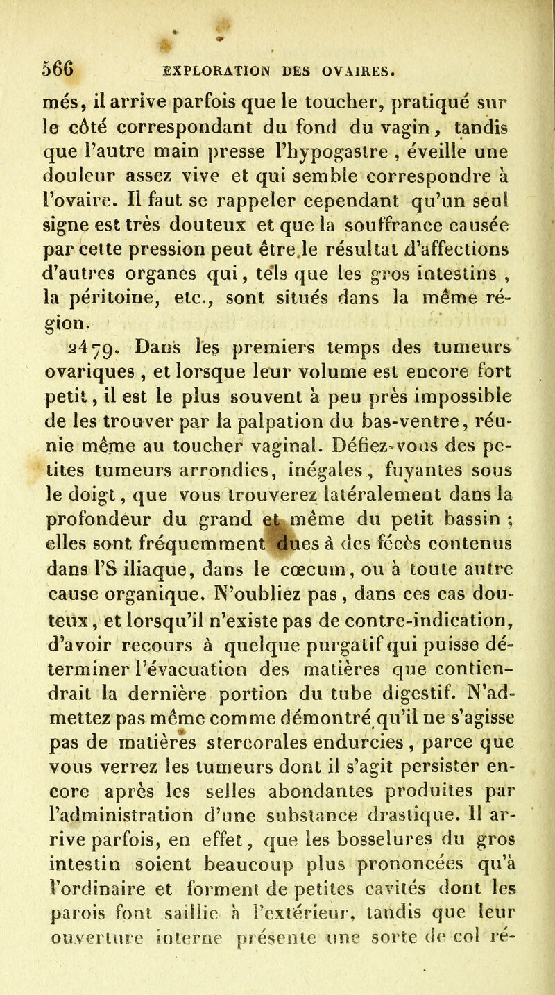 mes, il arrive parfois que le toucher, pratiqué sur le côté correspondant du fond du vagin, tandis que l'autre main presse l'hypogastre , éveille une douleur assez vive et qui semble correspondre à l'ovaire. Il faut se rappeler cependant qu'un seul signe est très douteux et que la souffrance causée par cette pression peut être.le résultat d'affections d'autres organes qui, tels que les gros intestins , la péritoine, etc., sont situés dans la même ré- gion. 24 Dans le^ premiers temps des tumeurs ovariques , et lorsque leur volume est encore fort petit, il est le plus souvent à peu près impossible de les trouver par la palpation du bas-ventre, réu- nie même au toucher vaginal. Défiez-vous des pe- tites tumeurs arrondies, inégales, fuyantes sous le doigt, que vous trouverez latéralement dans la profondeur du grand ej^ même du petit bassin ; elles sont fréquemment dues à des fécès contenus dans l'S iliaque, dans le cœcum, ou h toute autre cause organique. N'oubliez pas, dans ces cas dou- teux, et lorsqu'il n'existe pas de contre-indication, d'avoir recours à quelque purgatif qui puisse dé- terminer l'évacuation des matières que contien- drait la dernière portion du tube digestif. N'ad- mettez pas même comme démontré qu'il ne s'agisse pas de matières stercorales endurcies , parce que vous verrez les tumeurs dont il s'agit persister en- core après les selles abondantes produites par l'administration d'une substance drastique. 11 ar- rive parfois, en effet, que les bosselures du gros intestin soient beaucoup plus prononcées qu'à l'ordinaire et forment de petites cavités dont les parois font saillie à l'extérieur, tandis que leur ouverture interne présente une sorte de col ré-