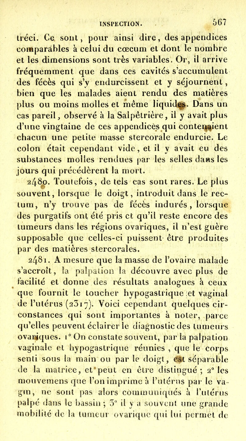 ùéci. Ce sont, pour ainsi dire, des appendices coraparàbles à celui du cœcum et dont le nombre et les dimensions sont très variables. Or, il arrive fréquemment que dans ces cavités s'accumulent des fécès qui s'y endurcissent et y séjournent, bien que les malades aient rendu des matières plus ou moins molles et même liquid||. Dans un cas pareil, observé à la Salpêtrière, il y avait plus d'une vingtaine de ces appendices qui contei^j^ieni chacun une petite masse stercorale endurcie. Le colon était cependant vide, et il y avait eu des substances molles rendues par les selles daas les jours qui précédèrent la mort. 24S^. Toutefois, de tels cas sont rares. Le plus souvent, lorsque le doigt, introduit dans le rec- tum, n'y trouve pas de fécès indurés, lorsque des purgatifs ont, été pris et qu'il reste encore des tumeurs dans les régions ovariques, il n'est guère supposable que celles-ci puissent être produites par des matières stercorales. 2481. A mesure que la masse de l'ovaire malade s'accroît, la palpaiioo la découvre avec plus de facilité et donne des résultats analogues à ceux que fournit le loucher hypogastrique et vaginal de l'utérus (2517). Voici cependant quelques cir- constances qui sont importantes à noter, parce qu'elles peuvent éclairer le diagnostic des tumeurs ovaiMques. 1° On constate souvent, par la palpation vaginale et hypogastrique réunies , que le corps senli sous la main ou par le doigt, 6U séparable de la matrice, et^'peut en être distingué; 2° les mouvemens que l'on imprime à l'ulérus par le va gin, ne sont pas alors communiqués h l'utérus palpé dans le bassin ; 5 il y a souvent une grande mobilité de la tumeur ovariquc qui lui permet de