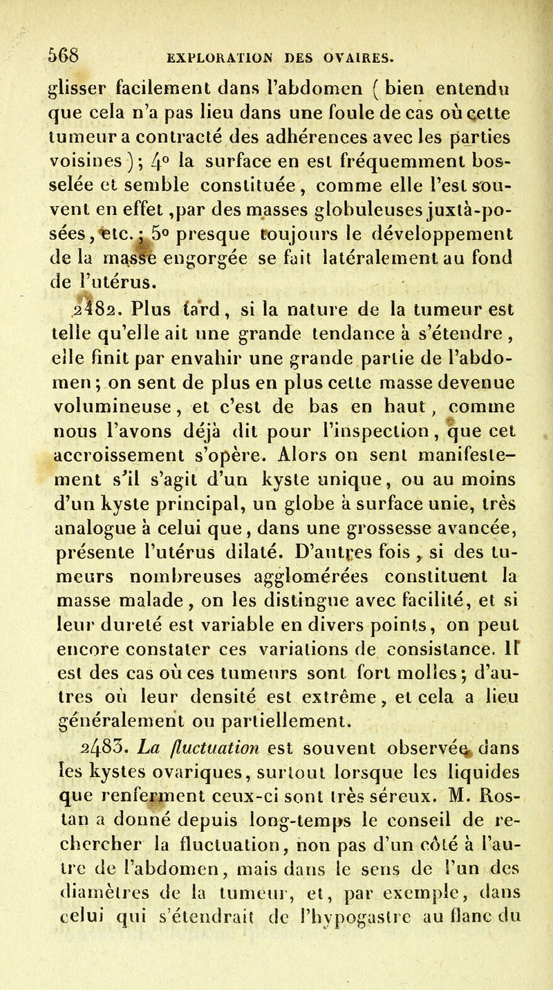 glisser facilement dans l'abdomen ( bien entendu que cela n'a pas lieu dans une foule de cas où cette tumeur a contracté des adhérences avec les parties voisines ) ; 4° 1^ surface en est fréquemment bos- selée et semble constituée, comme elle l'est sou- vent en effet ,par des masses globuleuses juxlà-po- sées ,'^lc. ; 5o presque toujours le développement de la masfè engorgée se fait latéralement au fond de l'utérus. 2482. Plus tard, si la nature de la tumeur est telle qu'elle ait une grande tendance k s'étendre , elle finit par envahir une grande partie de l'abdo- men ; on sent de plus en plus cette masse devenue volumineuse, et c'est de bas en haut, comme nous l'avons déjà dit pour l'inspection, que cet accroissement s'opère. Alors on sent manifeste- ment s'il s'agit d'un kyste unique, ou au moins d'un kyste principal, un globe à surface unie, très analogue à celui que, dans une grossesse avancée, présente l'utérus dilaté. D'autî;es fois y si des tu- meurs nombreuses agglomérées constituent la masse malade, on les distingue avec facilité, et si leur dureté est variable en divers points, on peut encore constater ces variations de consistance. \\ est des cas où ces tumeurs sont fort molles; d'au- tres où leur densité est extrême, et cela a lieu généralement ou partiellement. 2483. La fluctuation est souvent observé^, dans les kystes ovariques, surtout lorsque les liquides que renferment ceux-ci sont très séreux. M. Ros- tan a donné depuis long-temps le conseil de re- chercher la fluctuation, non pas d'un côté à l'au- tre de l'abdomen, mais dans le sens de l'un des diamètres de la tumeui, et, par exemple, dans celui qui s'étendrait de l'hypogastrc au flanc du