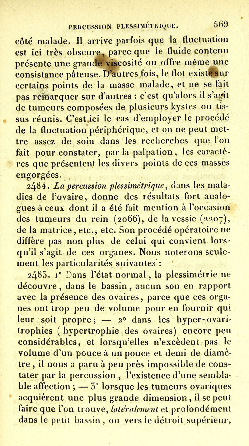 côté malade. Il arrive parfois que la fluctuation est ici très obscure,, parce que ie fluide contenu présente une grand# viscosité ou offre même une consistance pâteuse. D'autres fois, le flot exisl#Bur certains points de la masse malade, et ne se fait pas rémarquer sur d'autres : c'est qu'alors il s'a^t de tumeurs composées de plusieurs kystes ou tis- sus réunis. C'est ici le cas d'employer le procédé de la fluctuation périphérique, et on ne peut met- tre assez de soin dans les recherches que Ton fait pour constater, par la palpation, les caractè- res que présentent les divers points de ces masses engorgées. 2484. La percussion plessimétrique, dans les mala- dies de l'ovaire, donne des résultats fort analo- gues à ceux dont il a été fait mention à l'occasion des tumeurs du rein (2066), de la vessie (2207), de la matrice, etc., etc. Son procédé opératoire ne diffère pas non plus de celui qui convient lors- qu'il s'agit de ces organes. Nous noterons seule- ment les particularités suivantes 2485. r Dans l'état normal, la plessimétrie ne découvre, dans le bassin, aucun son en rapport avec la présence des ovaires, parce que ces orga- nes ont trop peu de volume pour en fournir qui leur soit propre; — 2° dans les hyper-ovari- trophies ( hypertrophie des ovaires) encore peu considérables, et lorsqu'elles n'excèdent pas le volume d'un pouce à un pouce et demi de diamè- tre , il nous a paru à peu près impossible de cons- tater par la percussion , l'existence d'une sembla- ble affection ; — 0 lorsque les tumeurs ovariques acquièrent une plus grande dimension , il se peut faire que l'on trouve, latéralement el profondément dans le petit bassin , ou vers le détroit supérieur,