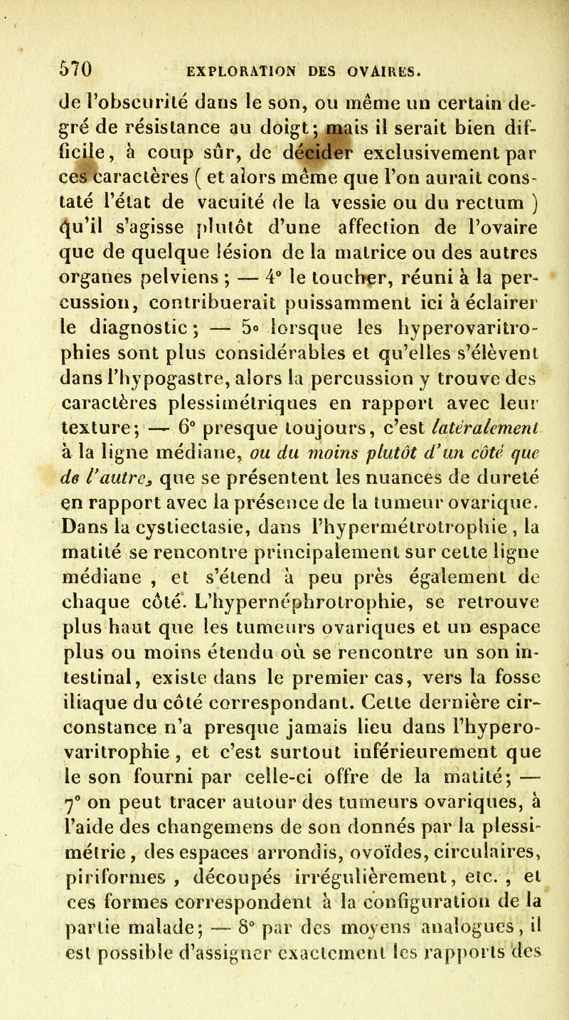 (Je robsciirité dans le son, ou même un certain de- gré de résistance au doigt; mais il serait bien dif- ficile, à coup sur, de décider exclusivement par ce^ caractères ( et alors même que l'on aurait cons- taté rétat de vacuité de la vessie ou du rectum ) <5[u'il s'agisse plutôt d'une affection de l'ovaire que de quelque lésion de la matrice ou des autres organes pelviens ; — 4° le toucher, réuni à la per- cussion, contribuerait puissamment ici à éclairer le diagnostic ; — 5° lorsque les hyperovaritro- phies sont plus considérables et qu'elles s'élèvent dans l'hypogastre, alors la percussion y trouve des caractères plessimétriques en rapport avec leur texture; — 6° presque toujours, c'est latéralement à la ligne médiane, ou du moins plutôt d'un côté que de l'autre^ que se présentent les nuances de dureté en rapport avec la préseiîce de la tumeur ovarique. Dans la cystiectasie, dans l'hypermélrotrophie , la matilé se rencontre principalement sur cette ligne médiane , et s'étend à peu près également de chaque côté. L'hypernéphrotrophie, se retrouve plus haut que les tumeurs ovariques et un espace plus ou moins étendu où se rencontre un son in- testinal, existe dans le premier cas, vers la fosse iliaque du côté correspondant. Cette dernière cir- constance n'a presque jamais lieu dans l'hypero- varitrophie 5 et c'est surtout inférieurement que le son fourni par celle-ci offre de la malité; — 7** on peut tracer autour des tumeurs ovariques, à l'aide des changemens de son donnés par la plessi- mélrie, des espaces arrondis, ovoïdes, circulaires, piriformes , découpés irrégulièrement, etc. , et ces formes correspondent à la configuration de la partie malade; — 8** par des moyens analogues, il est possible d'assigner exactement les rapports des