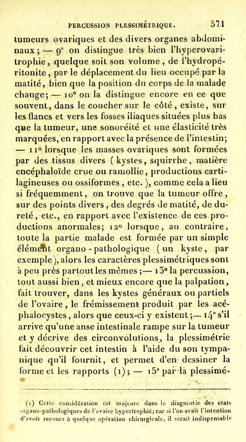 tumeurs ovariques et des divers organes abdomi- naux ; — 9° on distingue très bien l'hyperovari- Irophie, quelque soit son volume , de i'hydropé- ritonite , par le déplacement du lieu occupé par la maîité, bien que la position du corps de la malade change; — 10° 00 la distingue encore en ce que souvent, dans le coucher sur le côté , existe, sur les flancs et vers les fosses iliaques situées plus bas que la tumeur, une sonoréité et une élasticité très marquées, en rapport avec la présence de l'intestin; — 110 lorsque les masses ovariques sont formées par des tissus divers ( kystes, squirrhe, matière encéphaloïde crue ou ramollie, productions carti- lagineuses ou ossiformes , etc. ), comme cela a lieu si fréquemment, on trouve que la tumeur offre , sur des points divers , des degrés de matilé, de du- reté, etc., en rapport avec l'existence de ces pro- ductions anormales; 12^ lorsque, au contraire, toute la partie malade est formée par un simple élémAïl organo - pathologique ( un kyste , par exemple), alors les caractères plessimétriques sont à peu près partout les mêmes ;— i3®la percussion, tout aussi bien , et mieux encore que la palpation, fait trouver, dans les kystes généraux ou partiels de l'ovaire, le frémissement produit par les acé- phalocystes, alors que ceux-ci y existent ;— i4° s'il arrive qu'une anse intestinale rampe sur la tumeur et y décrive des circonvolutions, la plessimétrie fait découvrir cet intestin à l'aide du son tympa- nique qu'il fournit, et permet d'en dessiner la forme el les rapports (1); — i5° pai' la plessimé- (1) CeUc cons-idéralion est majeure dans ic diagnoslic d€s états -rigano'paihoîogiques de l'ovaire hypertrophié; car si l'on avait l'intention d'avoir recours à quelque opération chirurgicale, il serait indispensable