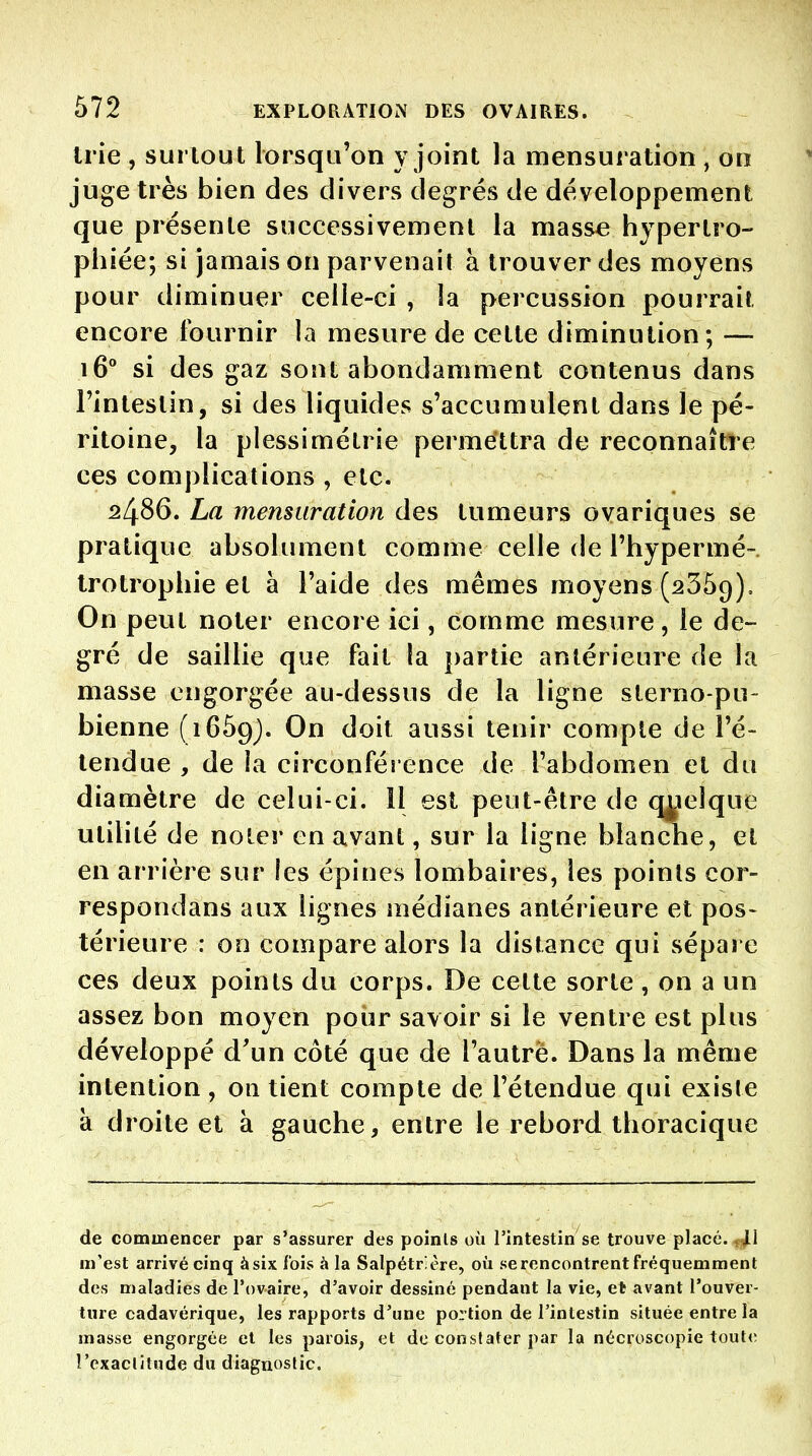 Irie , surtout lorsqu'on \ joint la mensuration , on juge très bien des divers degrés de développement que présente successivement la masse hypertro- phiée; si jamais on parvenait à trouver des moyens pour diminuer celle-ci , la percussion pourrait encore fournir la mesure de cette diminution; — 16° si des gaz sont abondamment contenus dans l'intestin, si des liquides s'accumulent dans le pé- ritoine, la plessimétrie permettra de reconnaître ces complications , etc. 2486. La mensuration des tumeurs ovariques se pratique absolument comme celle de l'hypermé- trotrophie et à l'aide des mêmes moyens (2359), On peut noter encore ici, comme mesure, le de- gré de saillie que fait la partie antérieure de la masse engorgée au-dessus de la ligne sterno-pu- bienne (iGSg). On doit aussi tenir compte de l'é- tendue , de la circonférence de l'abdomen et du diamètre de celui-ci. Il est peut-être de qxieîque utilité de noter en avant, sur la ligne blanche, et en arrière sur les épines lombaires, les points cor- respondans aux lignes médianes antérieure et pos- térieure : on compare alors la distance qui sépare ces deux points du corps. De cette sorte, on a un assez bon moyen pour savoir si le ventre est plus développé d'un côté que de l'autre. Dans la même intention , on tient compte de l'étendue qui existe à droite et à gauche, entre le rebord thoracique de commencer par s'assurer des poinls où l'intestin se trouve placé. ,11 m'est arrivé cinq àsix Ibis à la Salpétrlère, où se rencontrent fréquemment des maladies de l'ovaire, d'avoir dessiné pendant la vie, et avant l'ouver- ture cadavérique, les rapports d'une portion de l'intestin située entre la masse engorgée et les parois, et de constater par la nécroscopie toute î'exaclitude du diagnostic.