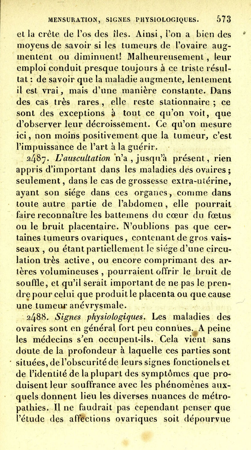et la créle de i'os des îles. Ainsi, Ton a bien des moyens de savoir si les tumeurs de l'ovaire aug- mentent ou diminuent! Malheureusement, leur emploi conduit presque toujours à ce triste résul- tat : de savoir que la maladie augmente, lentement il est vrai, mais d'une manière constante. Dans des cas très rares, elle reste slationnaire ; ce sont des exceptions à tout ce qu'on voit, que d'observer leur décroissement. Ce qu'on mesure ici, non moins positivement que la tumeur, c'est l'impuissance de l'art à la guérir. 2487. L'auscultation n'à ^ jusqii'hi présent, rien appris d'important dans les maladies des ovaires; seulement, dans le cas de grossesse extra-ulérine, ayant son siège dans ces organes, comme dans toute autre partie de l'abdomen, elle pourrait faire reconnaître les battemens du cœur du fœtus ou le bruit placentaire. Woublions pas que cer- taines tumeurs ovariques, contenant de gros vais- seaux , ou étant partiellement le siège d'une circu- lation très active, ou encore comprimant des ar- tères volumineuses , pourraient offrir le bruit de souffle, et qu'il serait important de ne pas le pren- dre pour celui que produit le placenta ou que cause Xkue tumeuj' anévrysmale. 2488. Signes physiologiques. Les maladies des ovaires sont en général fort peu connues. A peine les médecins s^en occupent-ils. Cela vient sans doute de la profondeur à laquelle ces parties sont situées, de l'obscurité de leurs signes fonctionelset de l'identité de la plupart des symptômes que pro- duisent leur souffrance avec les phénomènes aux- quels donnent lieu les diverses nuances de métro- pathies. Il ne faudrait pas cependant penser que l'étude des affections ovariques soit dépourvue