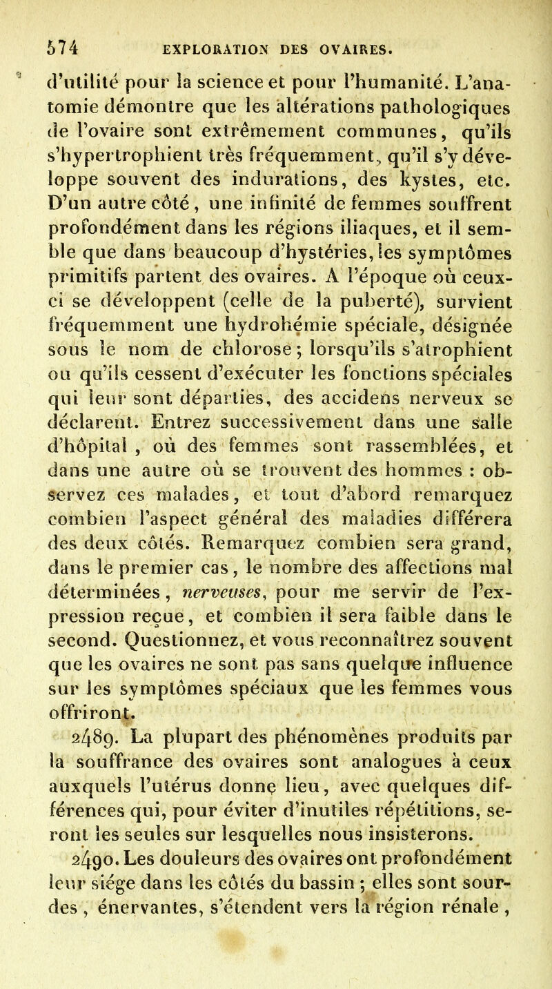 d'iUililé pour ia science et pour l'humanité. L'ana- tomie démontre que les altérations pathologiques (le l'ovaire sont extrêmement communes, qu'ils s'hypertrophient très fréquemment, qu'il s'y déve- loppe souvent des indurations, des kystes, etc. D'un autre côté , une infinité de femmes souffrent profondément dans les régions iliaques, et il sem- ble que dans beaucoup d'hystéries,les symptômes primitifs partent des ovaires. A l'époque où ceux- ci se développent (celle de la puberté), survient fréquemment une hydrohémie spéciale, désignée sous le nom de chlorose ; lorsqu'ils s'atrophient ou qu'ils cessent d'exécuter les fonctions spéciales qui leur sont départies, des accidens nerveux se déclarent. Entrez successivement dans une s;alle d'hôpital , où des femmes sont rassemblées, et dans une autre où se trouvent des hommes : ob- servez ces malades, ei tout d'abord remarquez combien l'aspect général des maladies différera des deux côtés. Remarquez combien sera grand, dans le premier cas, le nombre des affections mal déterminées, nerveuses, pour me servir de l'ex- pression reçue, et combien il sera faible dans le second. Questionnez, et vous reconnaîtrez souvent que les ovaires ne sont pas sans quelque influence sur les symptômes spéciaux que les femmes vous offriront. 2489. La plupart des phénomènes produits par la souffrance des ovaires sont analogues à ceux auxquels l'utérus donnç lieu, avec quelques dif- férences qui, pour éviter d'inutiles répétitions, se- ront les seules sur lesquelles nous insisterons. 2490. Les douleurs des ovaires ont profondément leur siège dans les côtés du bassin ; elles sont sour- des , énervantes, s'étendent vers la région rénale ,