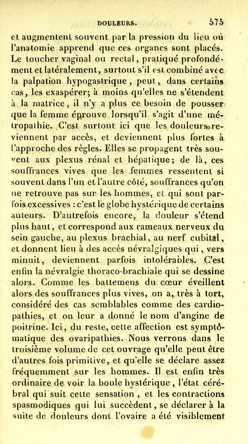 et augnienlenl souvent par la pression du iieu où l'anatomie apprend que ces organes sont placés. Le loucher vaginal ou rectal, pratiqué profondé- ment et latéralement, surtout s'il est combiné avec la palpation hypogastrique , peut, dans certains cas, les exaspérer; à moins qu'elles ne s'étendent à la matrice, il n'y a plus ce besoin de pousser que la femme éprouve îorsqu^il s'agit d'une mé- tropalhie. C'est surtout ici que les douleur^re- viennent par accès, et deviennent plus fortes k l'approche des règles* Elles se propagent très sou- vent aux plexus rénal et hépatique; de là, ces souffrances vives que les femmes ressentent si souvent dans l'un et l'autre côté, souffrances qu'on ne retrouve pas sur les hommes, et qui sont par- fois excessives : c'est le globe hystérique de certains auteurs. D'autrefois encore, la douleur s'étend plus haut, et correspond aux rameaux nerveux du sein gauche, au plexus brachial, au nerf cubital, et donnent lieu à des accès névralgiques qui, vers minuit, deviennent parfois intolérables. C'est enfin la névralgie thoraco brachiale qui se dessine alors. Comme les battemens du cœur éveillent alors des souffrances plus vives, on a, très à tort, considéré des cas semblables comme des cardio- pathies, et on leur a donné le nom d'angine de poitrine. Ici, du reste, cette affection est symptô- matique des ovaripathies. Nous verrons dans le troisième volume de cet ouvrage qu'elle peut être d'autres fois primitive, et qu'elle se déclare assez fréquemment sur les hommes. Il est enfin très ordinaire de voir la boule hystérique , l'état céré- bral qui suit cette sensation , et les contractions spasmodiques qui lui succèdent, se déclarera la suite de douleurs dont l'ovaire a été visiblement