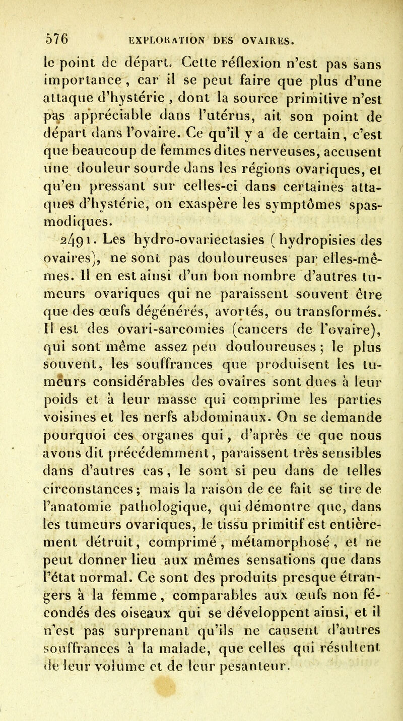 le point de départ. Celle réflexion n'est pas sans importance , car il se peut faire que plus d'une attaque d'hystérie , dont la source primitive n'est pas appréciable dans l'utérus, ait son point de départ dans Tovaire. Ce qu'il y a de certain, c'est que beaucoup de femmes dites nerveuses, accusent une douleur sourde dans les régions ovariques, et qu'en pressant sur celles-ci dans certaines atta- ques d'hystérie, on exaspère les symptômes spas- modiques. 2491- Les hydro-ovarieclasies ( hydropisies des ovaires), ne sont pas douloureuses par elles-mê- mes. Il en est ainsi d'un bon nombre d'autres tu- meurs ovariques qui ne paraissent souvent être que des œufs dégénérés, avortés, ou transformés. Il est des ovari-sarcoraies (cancers de Tovaire), qui sont même assez peu douloureuses ; le plus souvent, les souffrances que produisent les tu- meurs considérables des ovaires sont dues à leur poids et à leur masse qui comprime les parties voisines et les nerfs abdominaux. On se demande pourquoi ces organes qui, d'après ce que nous avons dit précédemment, paraissent très sensibles dans d'autres cas , le sont si peu dans de lelles circonstances; mais la raison de ce fait se tire de l'anatomie pathologique, qui démontre que, dans les tumeurs ovariques, le tissu primitif est entière- ment détruit, comprimé , métamorphosé , et ne peut donner lieu aux mêmes sensations que dans Tétat normal. Ce sont des produits presque étran- gers à la femme, comparables aux œufs non fé- condés des oiseaux qui se développent ainsi, et il nVst pas surprenant qu'ils ne causent d'autres souffrances à la malade, que celles qui résultent de leur volume et de leur pesanteur.