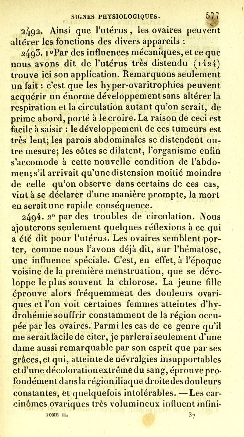 2492. Ainsi que Tutérus, les ovaires peuvent altérer les fonctions des divers appareils ; 2493. 1 «Par des influences mécaniques, et ce que nous avons dit de l'utérus très distendu (i424) trouve ici son application. Remarquons seulement un fait : c'est que les hyper-ovaritrophies peuvent acquérir un énorme développement sans altérer la respiration et la circulation autant qu'on serait, de prime abord, porté à le croire. La raison de ceci est îacile à saisir : le développement de ces tumeurs est très lent; les parois abdominales se distendent ou- tre mesure; les côtes se dilatent, l'organisme enfin s'accomode à cette nouvelle condition de Fabdo- men;s'il arrivait qu'une distension moitié moindre de celle qu'on observe dans certains de ces cas, vint à se déclarer d'une manière prompte, la mort en serait une rapide conséquence. 2494. 2° par des troubles de circulation. Nous ajouterons seulement quelques réflexions à ce qui a été dit pour l'utérus. Les ovaires semblent por- ter, comme nous l'avons déjà dit, sur l'hématose, une influence spéciale. C'est, en effet, à l'époque voisine de la première menstruation, que se déve- loppe le plus souvent la chlorose. La jeune fdie éprouve alors fréquemment des douleurs ovari- ques et l'on voit certaines femmes atteintes d'hy- drohémie souffrir constamment de la région occu- pée par les ovaires. Parmi les cas de ce genre qu'il me serait facile de citer, je parlerai seulement d'une dame aussi remarquable par son esprit que par ses grâces, et qui, atteinte de névralgies insupportables etd'une décolorationextrêmedu sang, éprouve pro- fondément dans la région iliaque droite des douleurs constantes, et quelquefois intolérables. — Les car- cinomes ovariques très volumineux influent infini- TOME II. 37