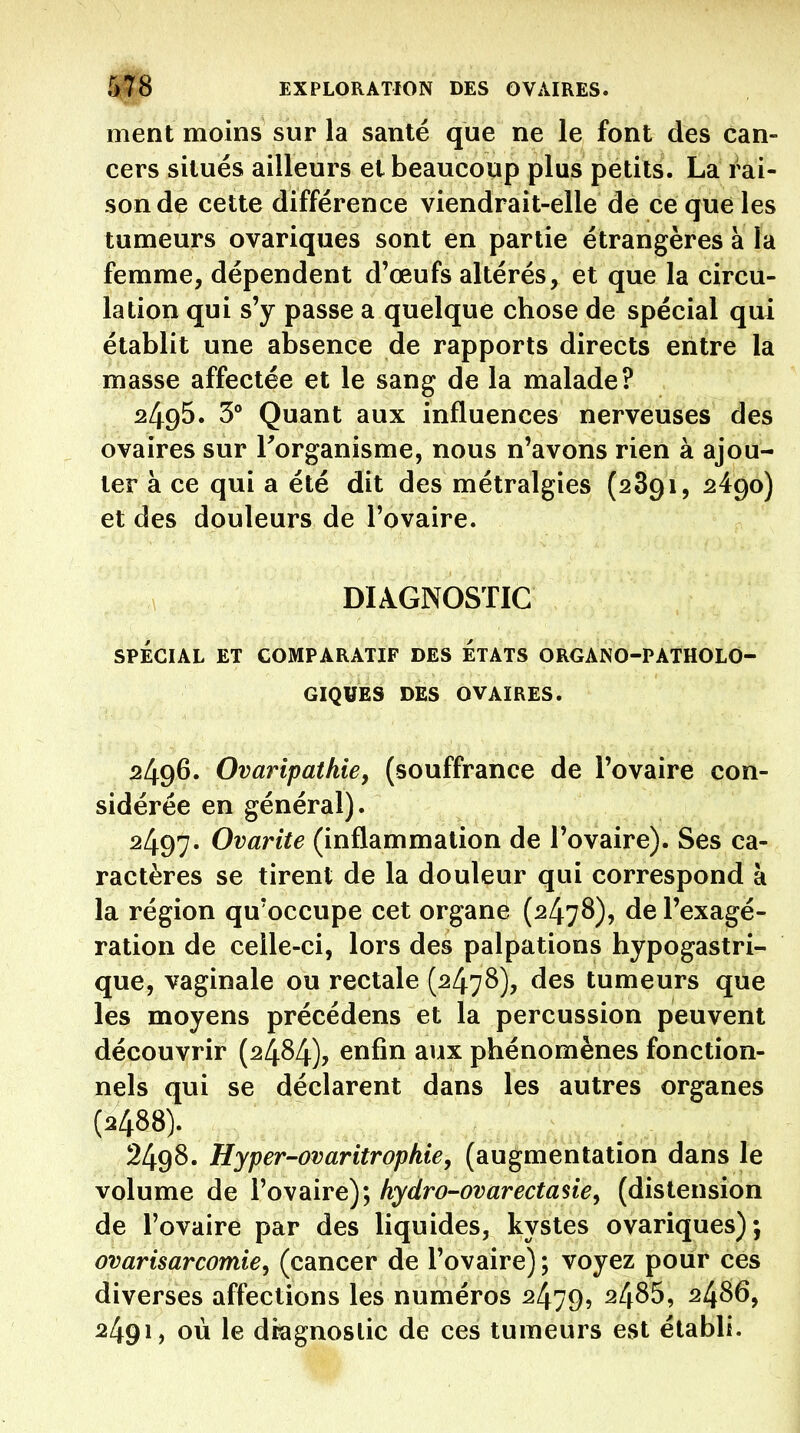 ment moins sur la santé que ne le font des can- cers situés ailleurs et beaucoup plus petits. La rai- sonde cette différence viendrait-elle de ce que les tumeurs ovariques sont en partie étrangères à la femme, dépendent d'œufs altérés, et que la circu- lation qui s'y passe a quelque chose de spécial qui établit une absence de rapports directs entre la masse affectée et le sang de la malade? 2495. 3° Quant aux influences nerveuses des ovaires sur Torganisme, nous n'avons rien à ajou- ter à ce qui a été dit des métralgies {2891, ^490) et des douleurs de l'ovaire. DIAGNOSTIC SPÉCIAL ET COMPARATIF DES ETATS ORGANO-PATHOLO- GIQUES DES OVAIRES. 2496. Ovaripatkie, (souffrance de l'ovaire con- sidérée en général). 2497. Ovarite (inflammation de l'ovaire). Ses ca- ractères se tirent de la douleur qui correspond à la région qu'occupe cet organe (2478), de l'exagé- ration de celle-ci, lors des palpations hypogastri- que, vaginale ou rectale (2478), des tumeurs que les moyens précédens et la percussion peuvent découvrir (2484), enfin aux phénomènes fonction- nels qui se déclarent dans les autres organes (2488). 2498. Hyper-ovaritropkie, (augmentation dans le volume de l'ovaire); hydro-ovarectasie^ (distension de l'ovaire par des liquides, kystes ovariques); ovarisarcomie^ (cancer de l'ovaire) ; voyez pour ces diverses affections les numéros 2479, 2486, 24S6, 2491, où le diagnostic de ces tumeurs est établi.