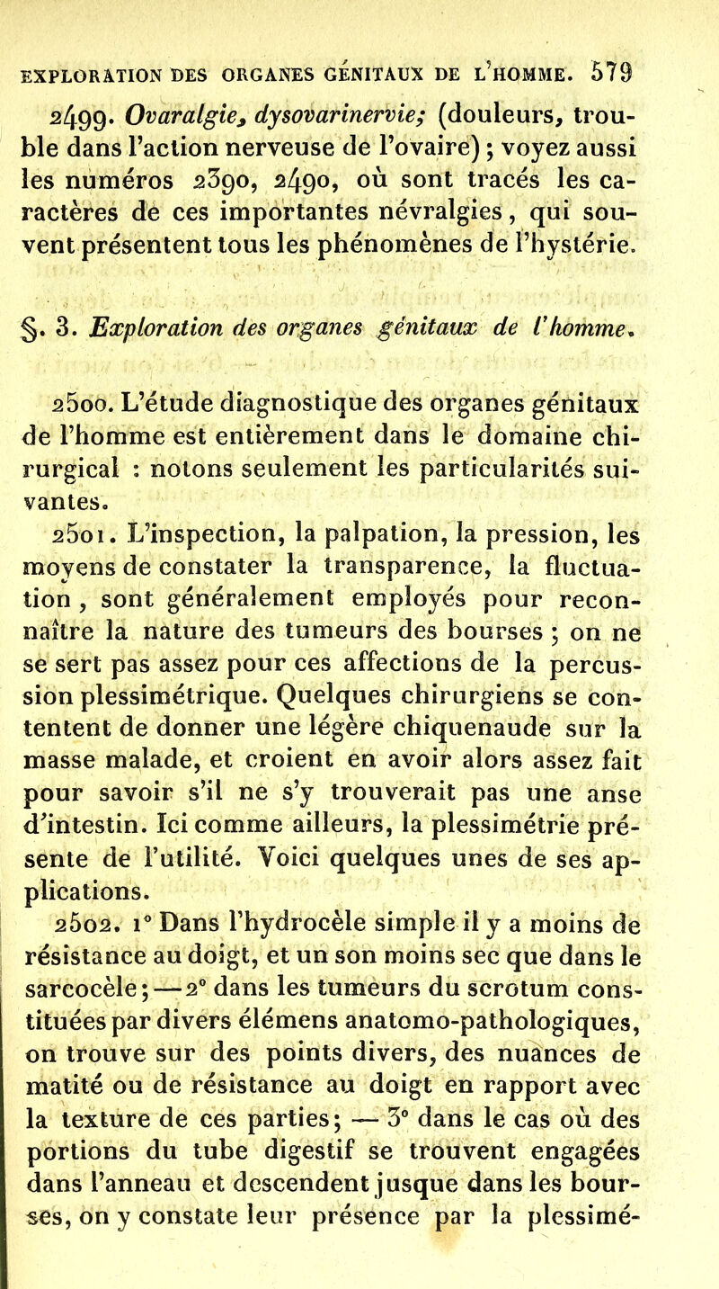 2499» Ovaralgie^ dysovarinervie; (douleurs, trou- ble dans l'action nerveuse de l'ovaire) ; voyez aussi les numéros sSgo, 2490, où sont tracés les ca- ractères de ces importantes névralgies, qui sou- vent présentent tous les phénomènes de l'hystérie. §.3. Exploration des organes génitaux de Chomme. 2500. L'étude diagnostique des organes génitaux de l'homme est entièrement dans le domaine chi- rurgical : notons seulement les particularités sui- vanleso 2501. L'inspection, la palpalion, la pression, les moyens de constater la transparence, la fluctua- tion , sont généralement employés pour recon- naître la nature des tumeurs des bourses ; on ne se sert pas assez pour ces affections de la percus- sion plessimétrique. Quelques chirurgiens se con- tentent de donner une légère chiquenaude sur la masse malade, et croient en avoir alors assez fait pour savoir s'il ne s'y trouverait pas une anse d'intestin. Ici comme ailleurs, la plessimétrie pré- sente de Futilité. Voici quelques unes de ses ap- plications. 2bo2, i* Dans Thydrocèle simple il y a moins de résistance au doigt, et un son moins sec que dans le sarcocèle; — 2* dans les tumeurs du scrotum cons- tituées par divers élémens anatomo-pathologiques, on trouve sur des points divers, des nuances de matité ou de résistance au doigt en rapport avec la texture de ces parties; — 5 dans le cas où des portions du tube digestif se trouvent engagées dans l'anneau et descendent jusque dans les bour- ses, on y constate leur présence par la plessimé-