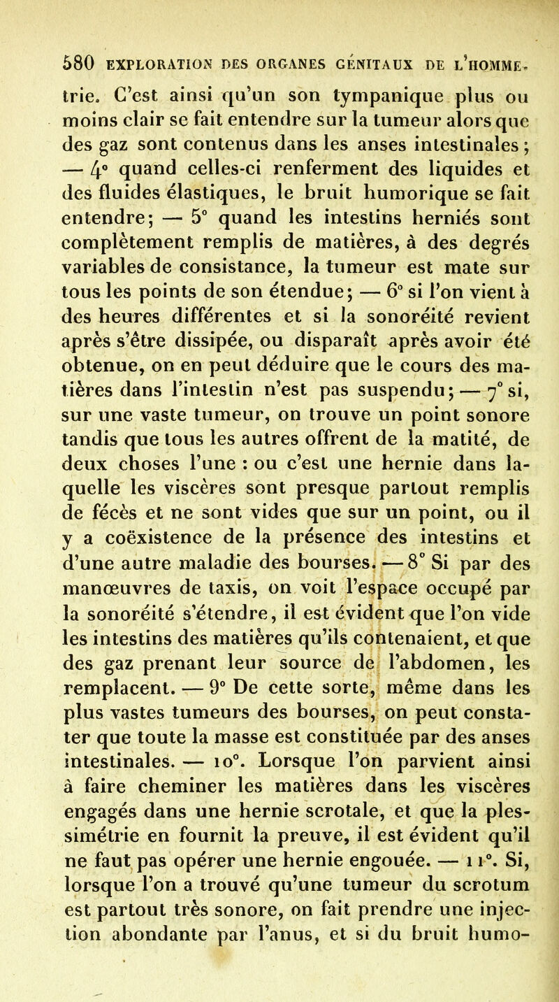trie. C'est ainsi qu'un son tympanique plus ou moins clair se fait entendre sur la tumeur alors que des gaz sont contenus dans les anses intestinales ; — 4° quand celles-ci renferment des liquides et des fluides élastiques, le bruit humorique se fait entendre; — 5° quand les intestins hernies sont complètement remplis de matières, à des degrés variables de consistance, la tumeur est mate sur tous les points de son étendue; — 6 si Ton vient à des heures différentes et si la sonoréité revient après s'être dissipée, ou disparaît après avoir été obtenue, on en peut déduire que le cours des ma- tières dans l'intestin n'est pas suspendu;—7**si, sur une vaste tumeur, on trouve un point sonore tandis que tous les autres offrent de la matité, de deux choses l'une : ou c'est une hernie dans la- quelle les viscères sont presque partout remplis de fécès et ne sont vides que sur un point, ou il y a coexistence de la présence des intestins et d'une autre maladie des bourses. —8 Si par des manœuvres de taxis, on voit l'espa€e occupé par la sonoréité s étendre, il est évident que l'on vide les intestins des matières qu'ils contenaient, et que des gaz prenant leur source de l'abdomen, les remplacent. — 9° De cette sorte, même dans les plus vastes tumeurs des bourses, on peut consta- ter que toute la masse est constituée par des anses intestinales. — 10°. Lorsque l'on parvient ainsi à faire cheminer les matières dans les viscères engagés dans une hernie scrotale, et que la ples- simétrie en fournit la preuve, il est évident qu'il ne faut pas opérer une hernie engouée. — 11°. Si, lorsque l'on a trouvé qu'une tumeur du scrotum est partout très sonore, on fait prendre une injec- tion abondante par l'anus, et si du bruit humo-