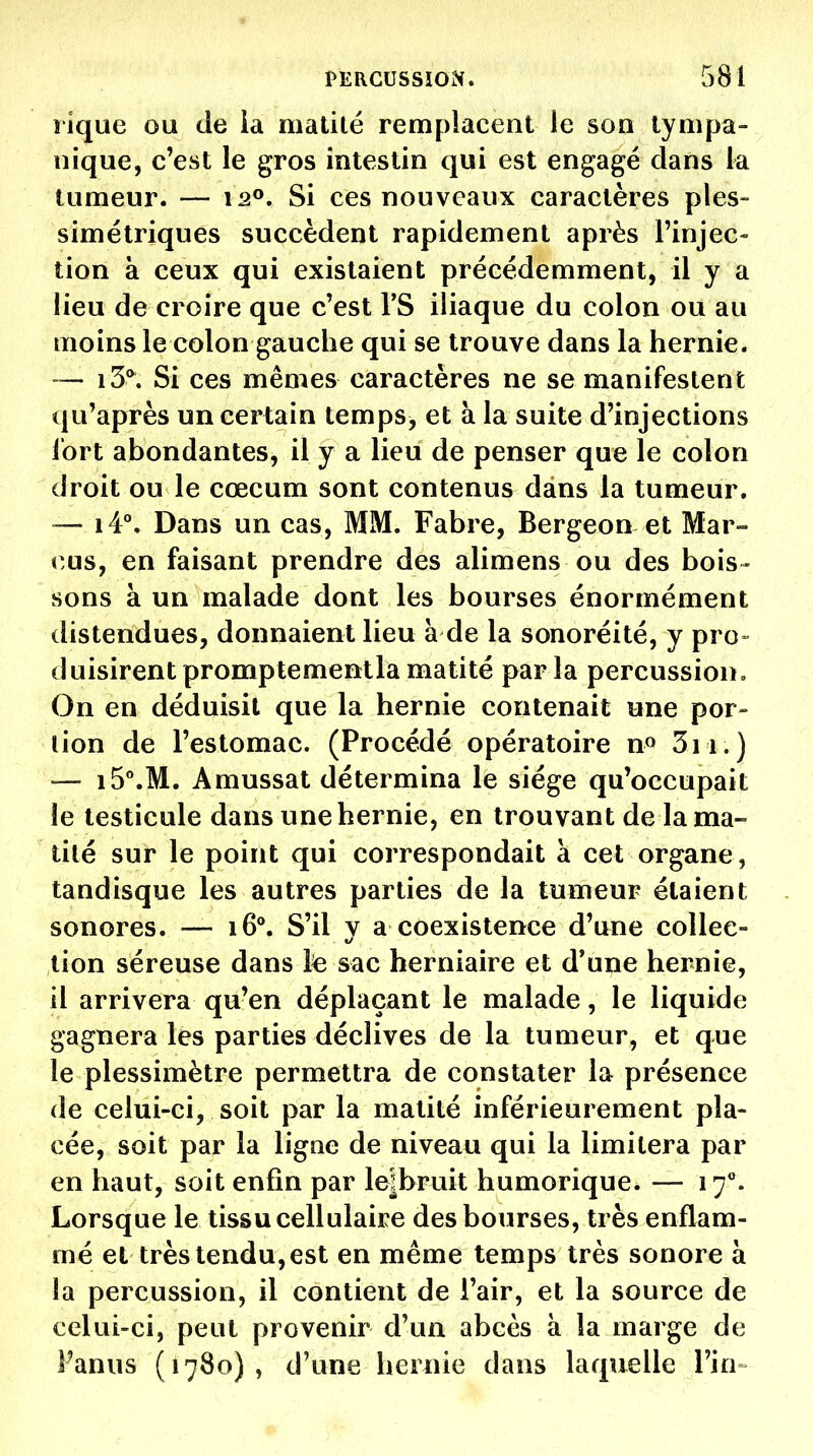 îique ou de la matité remplacent le son lynipa- nique, c'est le gros intestin qui est engagé dans la tumeur. — \2^, Si ces nouveaux caractères ples- simétriques succèdent rapidement après l'injec- tion à ceux qui existaient précédemment, il y a lieu de croire que c'est TS iliaque du colon ou au moins le colon gauche qui se trouve dans la hernie. — i5*. Si ces mêmes caractères ne se manifestent qu'après un certain temps^ et à la suite d'injections fort abondantes, il y a lieu de penser que le colon droit ou le cœcum sont contenus dans la tumeur. — i4°. Dans un cas, MM. Fabre, Bergeon et Mar- cus, en faisant prendre des alimens ou des bois- sons à un malade dont les bourses énormément distendues, donnaient lieu à de la sonoréité, y pro- duisirent promptementla matité parla percussion. On en déduisit que la hernie contenait une por- tion de l'estomac. (Procédé opératoire n» 3ii.) — i5\M. Amussat détermina le siège qu'occupait le testicule dans une hernie, en trouvant de la ma- tité sur le point qui correspondait à cet organe, tandisque les autres parties de la tumeur étaient sonores. — 16°. S'il v a coexistence d'une collée- tion séreuse dans le sac herniaire et d'une hernie, il arrivera qu'en déplaçant le malade, le liquide gagnera les parties déclives de la tumeur, et que le plessimètre permettra de constater la présence de celui-ci, soit par la matité inférieurement pla- cée, soit par la ligne de niveau qui la limitera par en haut, soit enfin par le|bruit humorique. — 17**. Lorsque le tissu cellulaire des bourses, très enflam- mé et très tendu, est en même temps très sonore à la percussion, il contient de l'air, et la source de celui-ci, peut provenir d'un abcès à la marge de Fanus (1780) , d'une hernie dans laquelle l'in^