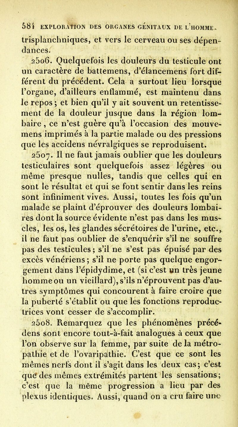 trisplanchniques, et vers le cerveau ou ses dépen- dances. 2606. Quelquefois les douleurs du testicule ont un caractère de battemens, d'élancemens fort dif- férent du précédent. Cela a surtout lieu lorsque l'organe, d'ailleurs enflammé, est maintenu dans le repos; et bien qu'il y ait souvent un retentisse- ment de la douleur jusque dans la région lom- baire , ce n'est guère qu'à l'occasion des mouve- mens imprimés à la partie malade ou des pressions que les accidens névralgiques se reproduisent. 2507. Il ne faut jamais oublier que les douleurs testiculaires sont quelquefois assez légères ou même presque nulles, tandis que celles qui en sont le résultat et qui se font sentir dans les reins sont infiniment vives. Aussi, toutes les fois qu'un malade se plaint d'éprouver des douleurs lombai- res dont la source évidente n'est pas dans les mus- cles, les os, les glandes sécrétoires de l'urine, etc., il ne faut pas oublier de s'enquérir s'il ne souffre pas des testicules ; s'il ne s'est pas épuisé par des excès vénériens ; s'ii ne porte pas quelque engor- gement dans l'épidydime, et (si c'est un très jeune homme ou un vieillard), s'ils n'éprouvent pas d'au- tres symptômes qui concourent à faire croire que la puberté s'établit ou que les fonctions reproduc- trices vont cesser de s'accomplir. 2608. Remarquez que les phénomènes précé- dens sont encore tout-à-fait analogues à ceux que l'on observe sur la femme, par suite de la métro- pathie et de l'ovaripathie. C'est que ce sont les mêmes nerfs dont il s'agit dans les deux cas; c'est que des mêmes extrémités partent les sensations; c'est que la même progression a lieu par des plexus identiques. Aussi, quand on a cru faire uim