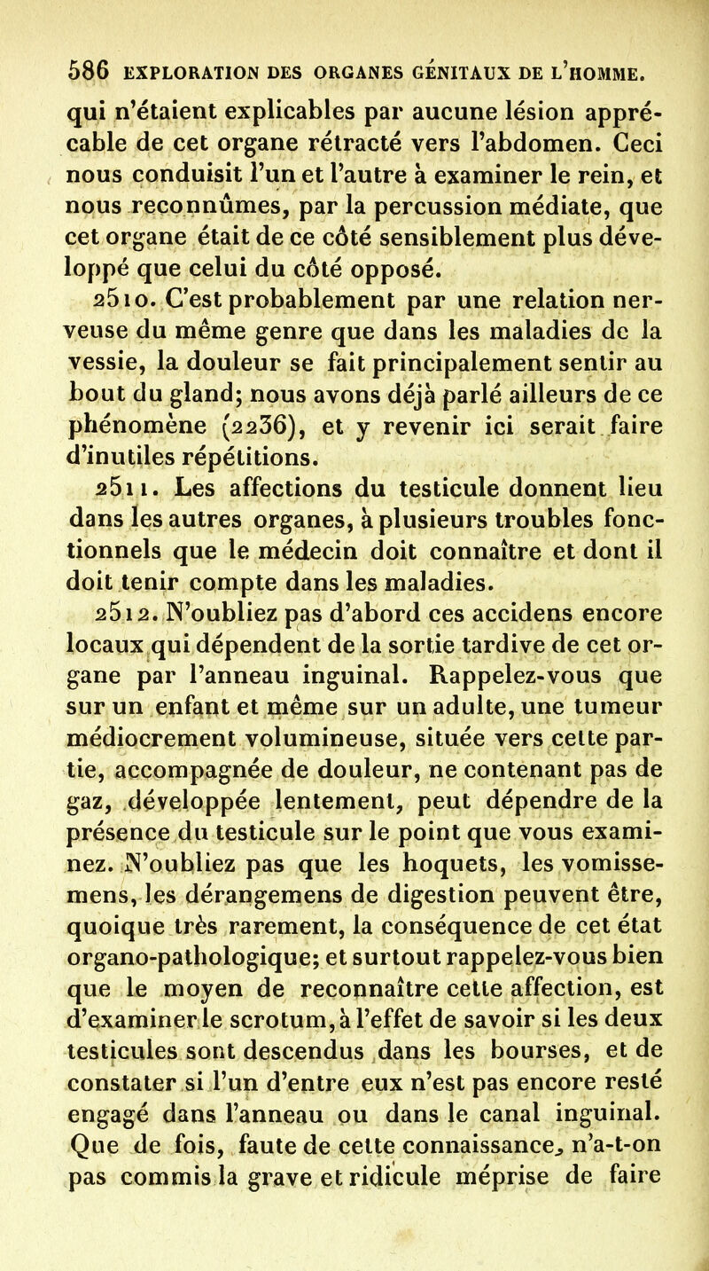 qui n'étaient explicables par aucune lésion appré- cable de cet organe rétracté vers l'abdomen. Ceci nous conduisit l'un et l'autre à examiner le rein, et nous reconnûmes, par la percussion médiate, que cet organe était de ce côté sensiblement plus déve- loppé que celui du côté opposé. 2610. C'est probablement par une relation ner- veuse du même genre que dans les maladies de la vessie, la douleur se fait principalement sentir au bout du gland; nous avons déjà parlé ailleurs de ce phénomène (2236), et y revenir ici serait faire d'inutiles répétitions. 25i i. Les affections du testicule donnent lieu dans les autres organes, à plusieurs troubles fonc- tionnels que le médecin doit connaître et dont il doit tenir compte dans les maladies. 2512. N'oubliez pas d'abord ces accidens encore locaux qui dépendent de la sortie tardive de cet or- gane par l'anneau inguinal. Rappelez-vous que sur un enfant et même sur un adulte, une tumeur médiocrement volumineuse, située vers celte par- tie, accompagnée de douleur, ne contenant pas de gaz, développée lentement, peut dépendre de la présence du testicule sur le point que vous exami- nez. N'oubliez pas que les hoquets, les vomisse- mens, les dérangemens de digestion peuvent être, quoique très rarement, la conséquence de cet état organo-palhologique; et surtout rappelez-vous bien que le moyen de reconnaître celle affection, est d'examiner le scrotum, à l'effet de savoir si les deux testicules sont descendus dans les bourses, et de constater si l'un d'entre eux n'est pas encore resté engagé dans l'anneau ou dans le canal inguinal. Que de fois, faute de celte connaissance^ n'a-t-on pas commis la grave et ridicule méprise de faire