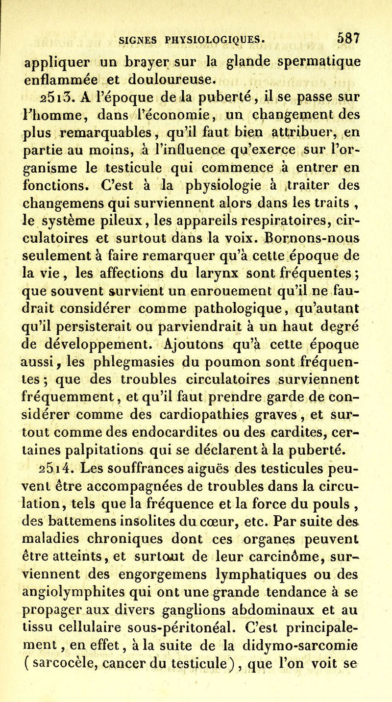 appliquer un brayer sur la glande spermatique enflammée et douloureuse. 2513. A l'époque de la puberté, il se passe sur Fhomme, dans l'économie, un changement des plus remarquables, qu'il faut bien attribuer, en partie au moins, à l'inQuence qu'exerce sur l'or- ganisme le testicule qui commence à entrer en fonctions. C'est à la physiologie à ^traiter des changemens qui surviennent alors dans les traits , le système pileux, les appareils respiratoires, cir- culatoires et surtout dans la voix. Bornons-nous seulement à faire remarquer qu'à cette époque de la vie, les affections du larynx sont fréquentes ; que souvent survient un enrouement qu'il ne fau- drait considérer comme pathologique, qu'autant qu'il persisterait ou parviendrait à un haut degré de développement. Ajoutons qu'à cette époque aussi, les phlegmasies du poumon sont fréquen- tes ; que des troubles circulatoires surviennent fréquemment, et qu'il faut prendre garde de con- sidérer comme des cardiopathies graves, et sur- tout comme des endocardites ou des cardites, cer- taines palpitations qui se déclarent à la puberté. 2514. Les souffrances aiguës des testicules peu- vent être accompagnées de troubles dans la circu- lation, tels que la fréquence et la force du pouls , des battemens insolites du cœur, etc. Par suite des maladies chroniques dont ces organes peuvent être atteints, et surtout de leur carcinome, sur- viennent des engorgemens lymphatiques ou des angiolyraphites qui ont une grande tendance à se propager aux divers ganglions abdominaux et au tissu cellulaire sous-péritonéal. C'est principale- ment , en effet, à la suite de la didymo-sarcomie ( sarcocèle, cancer du testicule), que l'on voit se