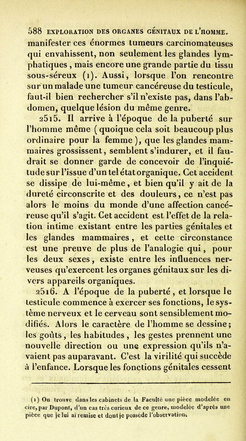 manifester ces énormes tumeurs carcinomateuses qui envahissent, non seulement les glandes lym- phatiques , mais encore une grande partie du tissu sous-séreux (i). Aussi, lorsque l'on rencontre sur un malade une tumeur cancéreuse du testicule, faut-il bien rechercher s'il n'existe pas, dans l'ab- domen, quelque lésion du même genre. 2515. Il arrive à l'époque de la puberté sur l'homme même (quoique cela soit beaucoup plus ordinaire pour la femme), que les glandes mam- maires grossissent, semblent s'indurer, et il fau- drait se donner garde de concevoir de l'inquié- tude sur l'issue d'un tel état organique. Cet accident se dissipe de lui-même, et bien qu*il y ait de la dureté circonscrite et des douleurs, ce n'est pas alors le moins du monde d'une affection cancé- reuse qu'il s'agit. Cet accident est l'effet de la rela- tion intime existant entre les parties génitales et les glandes mammaires, et celte circonstance est une preuve de plus de l'analogie qui, pour les deux sexes, existe entre les influences ner- veuses qu'exercent les organes génitaux sur les di- vers appareils organiques. 2516. A l'époque de la puberté, et lorsque le testicule commence à exercer ses fonctions, le sys- tème nerveux et le cerveau sont sensiblement mo- difiés. Alors le caractère de l'homme se dessine; les goûts, les habitudes , les gestes prennent une nouvelle direction ou une expression qu'ils n'a- vaient pas auparavant. C'est la virilité qui succède à l'enfance. Lorsque les fonctions génitales cessent (i) On trouve dans les cabinets de la Faculté une pièce modelée en cire, par Dupont, d'un cas très curieux de ce genre, modelée d'après une pièce que je lui ai remise et dont je possède l'observatioiii