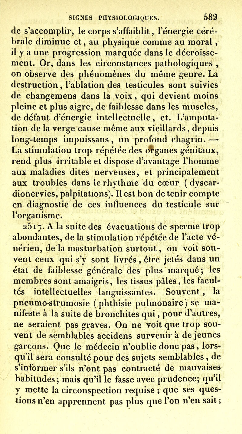 de s'accomplir, le corps s'affaiblit, l'énergie céré- brale diminue et, au physique comme au moral, il y a une progression marquée dans le décroisse- ment. Or, dans les circonstances pathologiques , on observe des phénomènes du même genre. La destruction, l'ablation des testicules sont suivies de changemens dans la voix, qui devient moins pleine et plus aigre, de faiblesse dans les muscles, de défaut d'énergie intellectuelle, et. L'amputa- lion de la verge cause même aux vieillards, depuis long-temps impuissans, un profond chagrin.— La stimulation trop répétée des ol^ganes génitaux, rend plus irritable et dispose d'avantage l'homme aux maladies dites nerveuses, et principalement aux troubles dans le rhythme du cœur ( dyscar- dionervies, palpitations). Il est bon de tenir compte en diagnostic de ces influences du testicule sur l'organisme. 2517. A la suite des évacuations de sperme trop abondantes, de la stimulation répétée de l'acte vé- nérien, delà masturbation surtout, on voit sou- vent ceux qui s'y sont livrés, être jetés dans un état de faiblesse générale des plus marqué ; les membres sont amaigris, les tissus pâles, les facul- tés intellectuelles languissantes. Souvent, la pneumo strumosie ( phthisie pulmonaire) se ma- nifeste à la suite de bronchites qui, pour d'autres, ne seraient pas graves. On ne voit que trop sou- vent de semblables accidens survenir à dé jeunes garçons. Que le médecin n'oublie donc pas, lors- qu'il sera consulté pour des sujets semblables, de s'informer s'ils n'ont pas contracté de mauvaises habitudes; mais qu'il le fasse avec prudence; qu'il y mette la circonspection requise ; que ses ques- tions n'en apprennent pas plus que l'on n'en sait ;