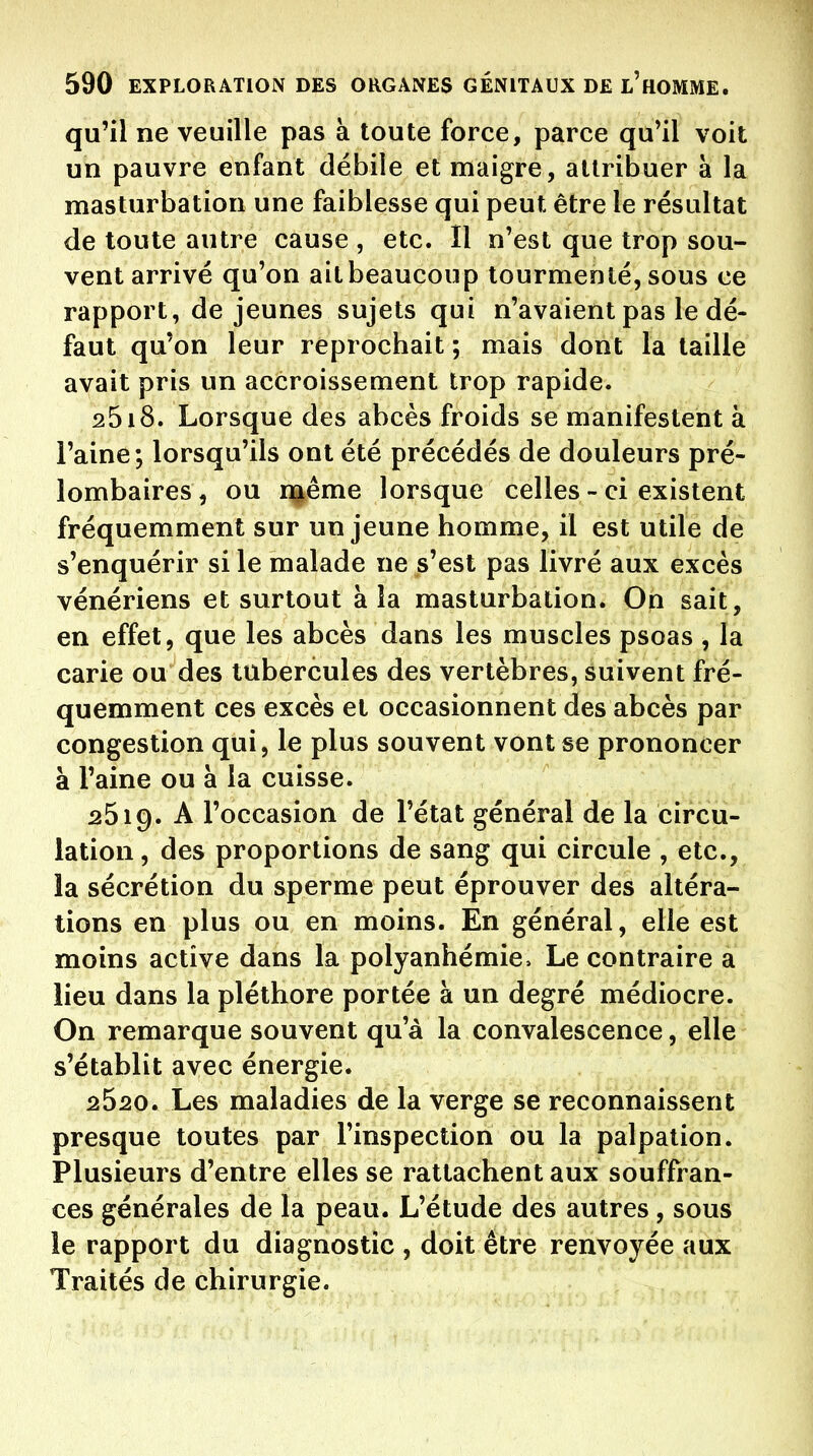 qu'il ne veuille pas à toute force, parce qu^il voit un pauvre enfant débiîe et maigre, attribuer à la masturbation une faiblesse qui peut être le résultat de toute autre cause , etc. Il n'est que trop sou- vent arrivé qu'on ait beaucoup tourmenté, sous ce rapport, de jeunes sujets qui n'avaient pas le dé- faut qu'on leur reprochait ; mais dont la taille avait pris un accroissement trop rapide. 2518. Lorsque des abcès froids se manifestent à l'aine; lorsqu'ils ont été précédés de douleurs pré- lombaires, ou naême lorsque celles - ci existent fréquemment sur un jeune homme, il est utile de s'enquérir si le malade ne s'est pas livré aux excès vénériens et surtout à la masturbation. On sait, en effet, que les abcès dans les muscles psoas , la carie ou des tubercules des vertèbres, suivent fré- quemment ces excès et occasionnent des abcès par congestion qui, le plus souvent vont se prononcer à l'aine ou à la cuisse. 2619. A l'occasion de l'état général de la circu- lation, des proportions de sang qui circule , etc., la sécrétion du sperme peut éprouver des altéra- tions en plus ou en moins. En général, elle est moins active dans la polyanhémie. Le contraire a lieu dans la pléthore portée à un degré médiocre. On remarque souvent qu'à la convalescence, elle s'établit avec énergie. 2520. Les maladies de la verge se reconnaissent presque toutes par l'inspection ou la palpation. Plusieurs d'entre elles se rattachent aux souffran- ces générales de la peau. L'étude des autres, sous le rapport du diagnostic , doit être renvoyée aux Traités de chirurgie.